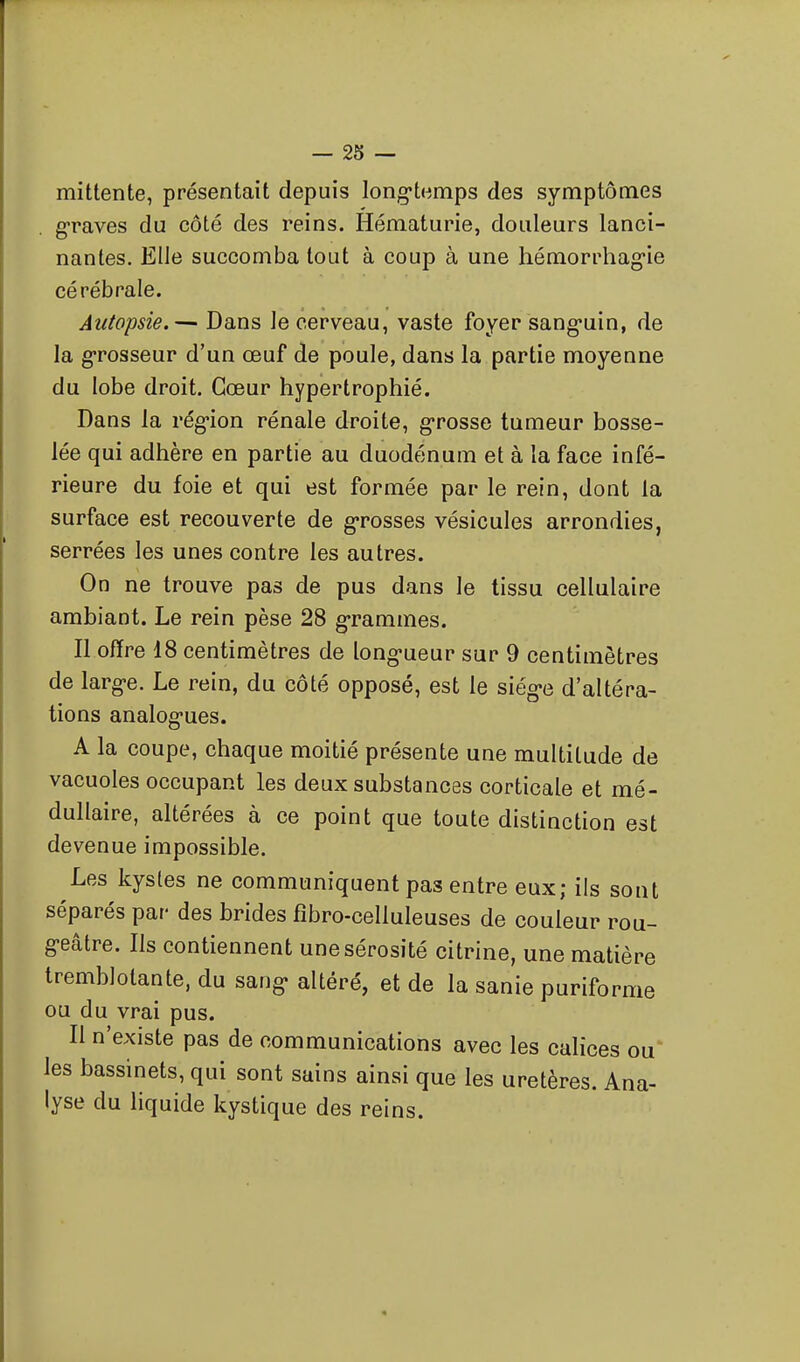 mittente, présentait depuis long-temps des symptômes graves du côté des reins. Hématurie, douleurs lanci- nantes. Elle succomba tout à coup à une hémorrhag-ie cérébrale. Autopsie.— Dans le cerveau, vaste foyer sang-uin, de la grosseur d'un œuf de poule, dans la partie moyenne du lobe droit. Cœur hypertrophié. Dans la rég-ion rénale droite, g-rosse tumeur bosse- lée qui adhère en partie au duodénum et à la face infé- rieure du foie et qui est formée par le rein, dont la surface est recouverte de g-rosses vésicules arrondies, serrées les unes contre les autres. On ne trouve pas de pus dans le tissu cellulaire ambiant. Le rein pèse 28 grammes. Il offre 18 centimètres de long-ueur sur 9 centimètres de larg-e. Le rein, du côté opposé, est le siég«e d'altéra- tions analog-ues. A la coupe, chaque moitié présente une multitude de vacuoles occupant les deux substances corticale et mé- dullaire, altérées à ce point que toute distinction est devenue impossible. Les kystes ne communiquent pas entre eux; ils sont séparés par des brides fîbro-celluleuses de couleur rou- g-eâtre. Ils contiennent une sérosité citrine, une matière tremblotante, du sang» altéré, et de la sanie puriforme ou du vrai pus. Il n'existe pas de communications avec les calices ou les bassinets, qui sont sains ainsi que les uretères. Ana- lyse du liquide kystique des reins.