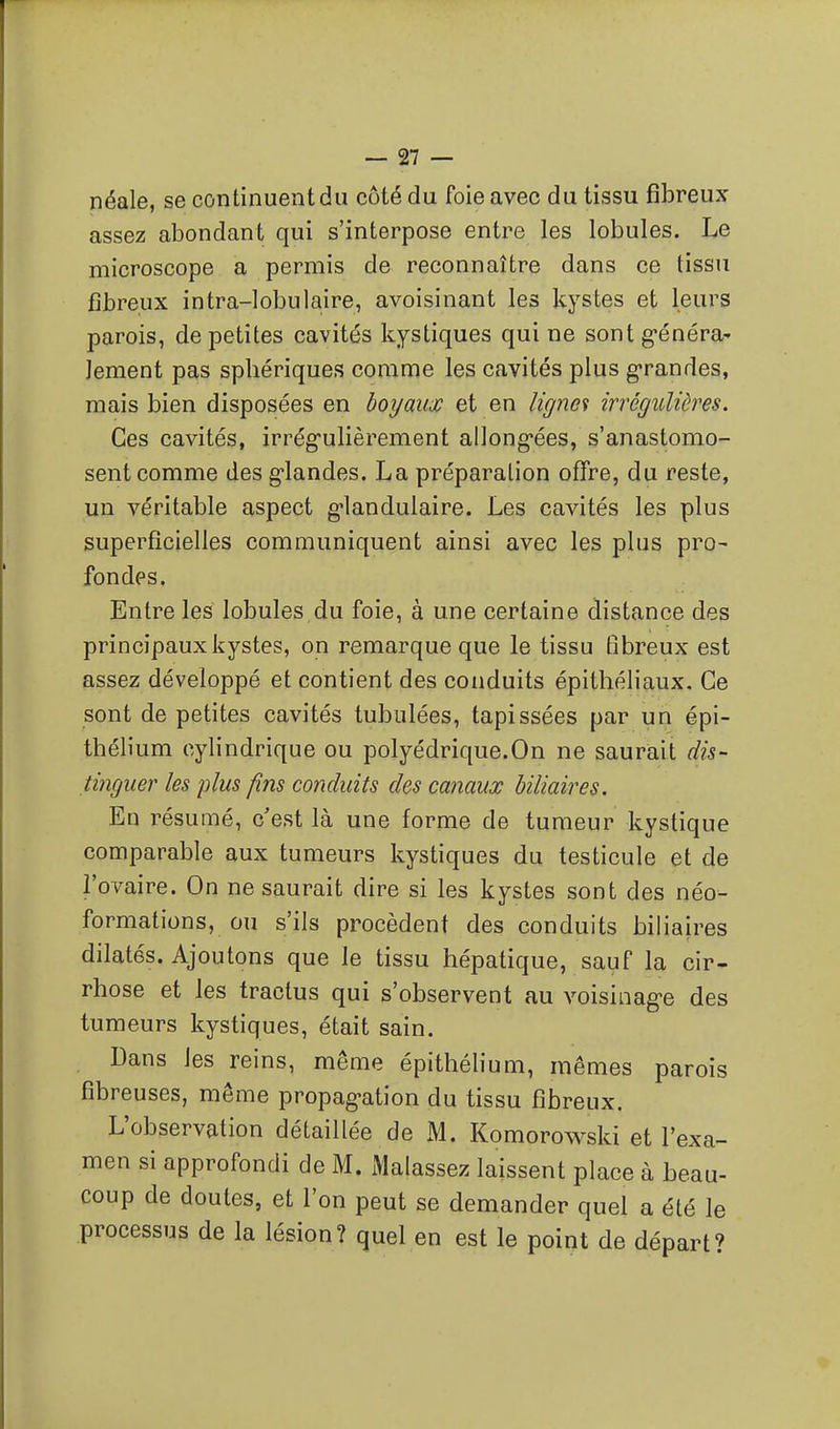 néale, se continuent du côté du foie avec du tissu fibreux assez abondant qui s'interpose entre les lobules. Le microscope a permis de reconnaître dans ce tissu fibreux intra-lobulaire, avoisinant les kystes et leurs parois, de petites cavités kystiques qui ne sont g'énéra' Jement pas spliériques comme les cavités plus g-randes, mais bien disposées en boyaux et en lignes irrégulières. Ces cavités, irrégulièrement al]ong*ées, s'anastomo- sent comme des g-landes. La préparation oflfre, du reste, un véritable aspect glandulaire. Les cavités les plus superficielles communiquent ainsi avec les plus pro- fondes. Entre les lobules du foie, à une certaine distance des principaux kystes, on remarque que le tissu fibreux est assez développé et contient des conduits épithéliaux. Ce sont de petites cavités tubulées, tapissées par un épi- thélium cylindrique ou polyédrique.On ne saurait dis- tinguer les plus fins conduits des canaux biliaires. En résumé, c'est là une forme de tumeur kystique comparable aux tumeurs kystiques du testicule et de l'ovaire. On ne saurait dire si les kystes sont des néo- formations, ou s'ils procèdent des conduits biliaires dilatés. Ajoutons que le tissu hépatique, sauf la cir- rhose et les tractus qui s'observent au voisiiiag-e des tumeurs kystiques, était sain. Dans les reins, même épithélium, mêmes parois fibreuses, même propagation du tissu fibreux. L'observation détaillée de M. Komorowski et l'exa- men si approfondi de M. Malassez laissent place à beau- coup de doutes, et l'on peut se demander quel a été le processus de la lésion? quel en est le point de départ?