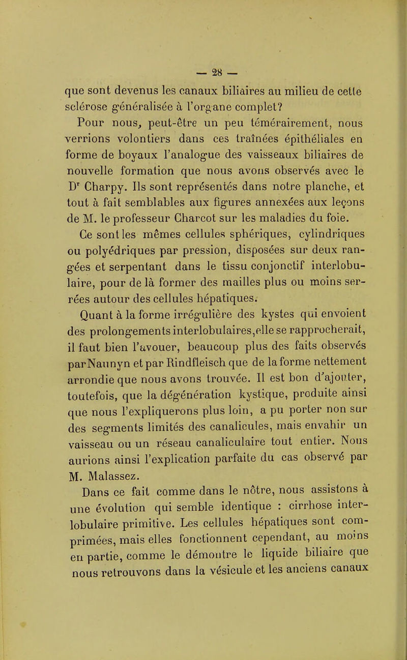que sont devenus les canaux biliaires au milieu de cette sclérose g-énéralisée à l'organe complet? Pour nous, peut-être un peu témérairement, nous verrions volontiers dans ces traînées épilhéliales en forme de boyaux l'analog-ue des vaisseaux biliaires de nouvelle formation que nous avons observés avec le Charpy. Ils sont représentés dans notre planche, et tout à fait semblables aux figures annexées aux leçons de M. le professeur Gharcot sur les maladies du foie. Ce sont les mêmes cellules sphériques, cylindriques ou polyédriques par pression, disposées sur deux ran- g-ées et serpentant dans le tissu conjonctif interlobu- laire, pour de là former des mailles plus ou moins ser- rées autour des cellules hépatiques. Quant à la forme irrégulière des kystes qui envoient des prolongements interlobulaires,p.lle se rapprocherait, il faut bien l'avouer, beaucoup plus des faits observés parNaunyn et par Rindfleisch que de la forme nettement arrondie que nous avons trouvée. Il est bon d'ajouter, toutefois, que la dégénération kystique, produite ainsi que nous l'expliquerons plus loin, a pu porter non sur des segments limités des canalicules, mais envahir un vaisseau ou un réseau canaliculaire tout entier. Nous aurions ainsi l'explication parfaite du cas observé par M. Malassez. Dans ce fait comme dans le nôtre, nous assistons à une évolution qui semble identique : cirrhose inter- lobulaire primitive. Les cellules hépatiques sont com- primées, mais elles fonctionnent cependant, au moins en partie, comme le démontre le liquide biliaire que nous retrouvons dans la vésicule et les anciens canaux