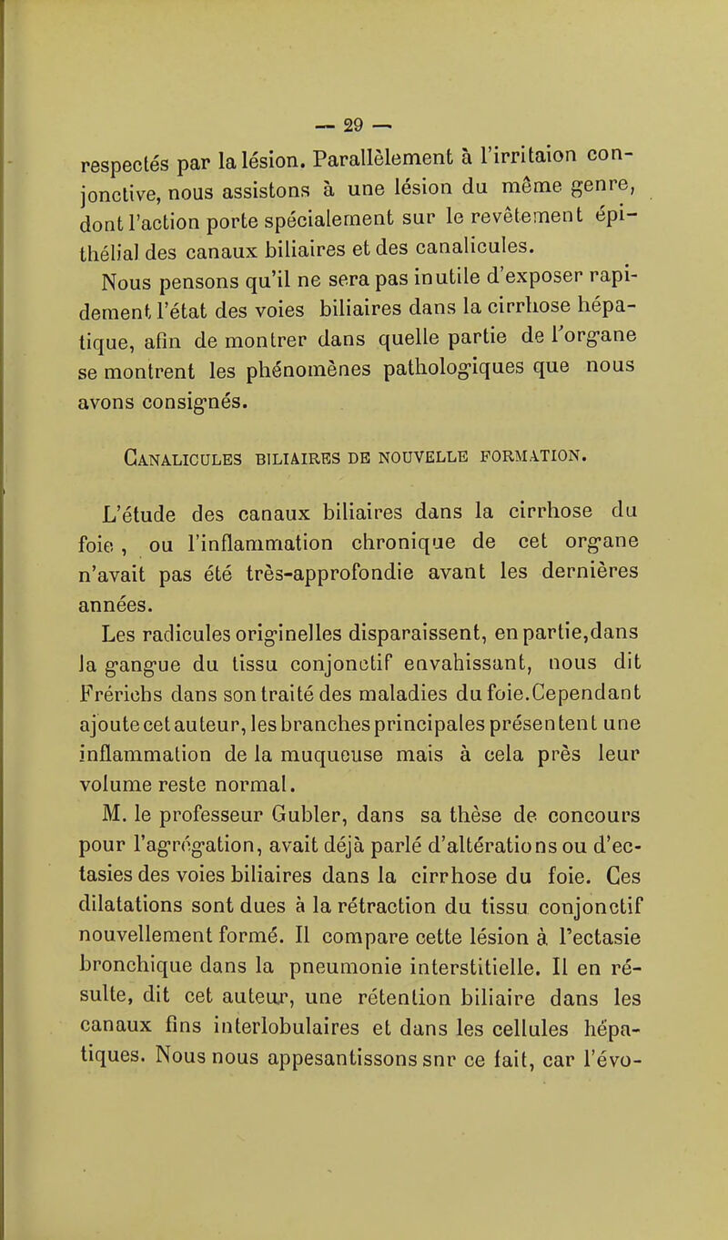 respectés par la lésion. Parallèlement à l'irritaion con- jonctive, nous assistons à une lésion du même genre, dont l'action porte spécialement sur le revêtement épi- thélial des canaux biliaires et des canalicules. Nous pensons qu'il ne sera pas inutile d'exposer rapi- dement l'état des voies biliaires dans la cirrhose hépa- tique, afin de montrer dans quelle partie de l'org-ane se montrent les phénomènes patholog-iques que nous avons consig-nés. Canalicules biliaires de nouvelle formation. L'étude des canaux biliaires dans la cirrhose du foie , ou l'inflammation chronique de cet org-ane n'avait pas été très-approfondie avant les dernières années. Les radicules orig-inelles disparaissent, en partie,dans la g-angue du tissu conjonctif envahissant, nous dit Frérichs dans son traité des maladies du foie.Cependant ajoute cet auteur, les branches principales présen ten t une inflammation de la muqueuse mais à cela près leur volume reste normal. M. le professeur Gubler, dans sa thèse de concours pour l'ag-rog-ation, avait déjà parlé d'altérations ou d'ec- tasies des voies biliaires dans la cirrhose du foie. Ces dilatations sont dues à la rétraction du tissu conjonctif nouvellement formé. Il compare cette lésion à l'ectasie bronchique dans la pneumonie interstitielle. Il en ré- sulte, dit cet auteor, une rétention biliaire dans les canaux fins interlobulaires et dans les cellules hépa- tiques. Nous nous appesantissons snr ce fait, car l'évo-