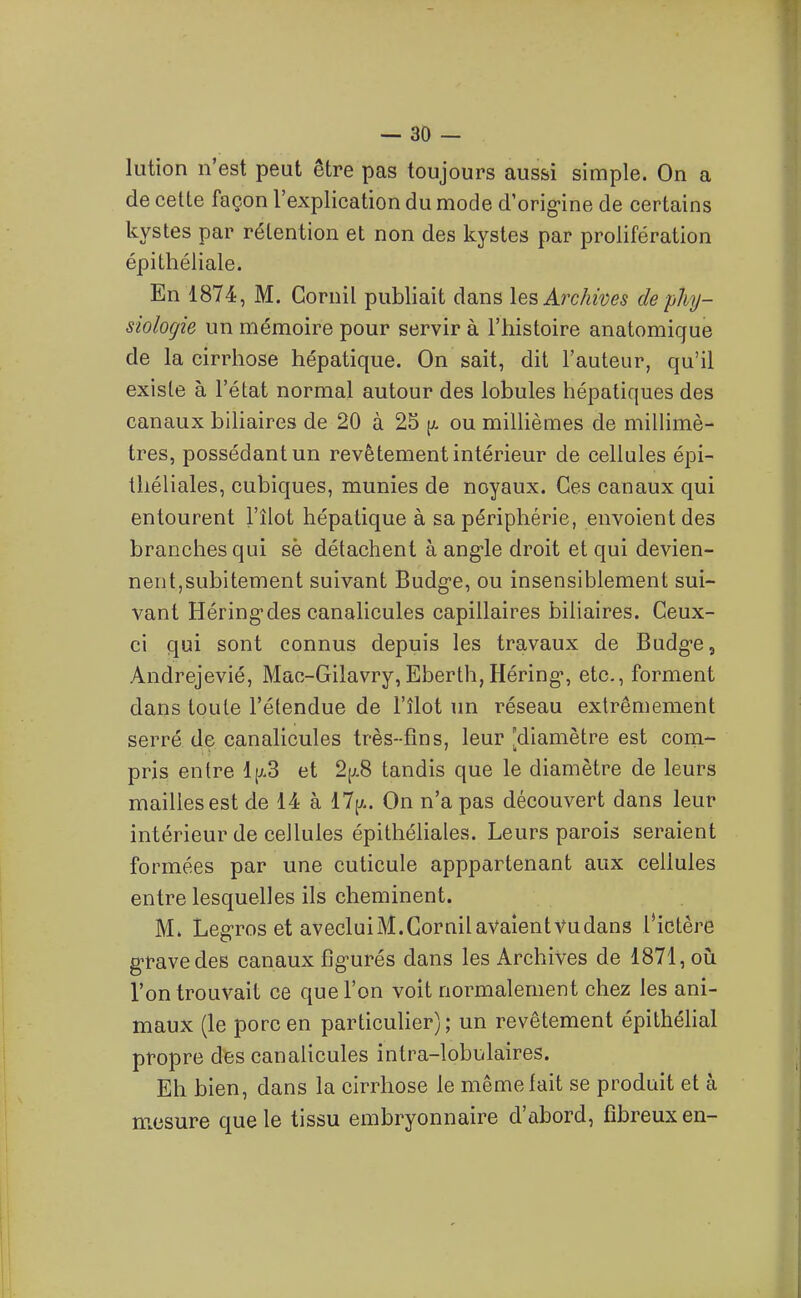 lution n'est peut être pas toujours aussi simple. On a de cette façon l'explication du mode d'orig-ine de certains kystes par rétention et non des kystes par prolifération épithéliale. En 1874, M. Gornil publiait dans les Archives de phy- siologie un mémoire pour servir à l'histoire anatomique de la cirrhose hépatique. On sait, dit l'auteur, qu'il existe à l'état normal autour des lobules hépatiques des canaux biliaires de 20 à 25 ou millièmes de millimè- tres, possédant un revêtement intérieur de cellules épi- théliales, cubiques, munies de noyaux. Ces canaux qui entourent l'îlot hépatique à sa périphérie, envoient des branches qui sè détachent à ang-le droit et qui devien- nent,subitement suivant Budg-e, ou insensiblement sui- vant Héring-des canalicules capillaires biliaires. Ceux- ci qui sont connus depuis les travaux de Budg-e, Andrejevié, Mao-Gilavry,Eberth, Héring-, etc., forment dans toute l'étendue de l'îlot un réseau extrêmement serré de canalicules très-fins, leur [diamètre est com- pris entre et 2[j.8 tandis que le diamètre de leurs mailles est de 14 à il^.. On n'a pas découvert dans leur intérieur de cellules épithéliales. Leurs parois seraient formées par une cuticule apppartenant aux cellules entre lesquelles ils cheminent. M. Leg-ros et avecluiM.Gornil avaient Vu dans l'ictère grave des canaux fig-urés dans les Archives de 1871, oii l'on trouvait ce que l'on voit normalement chez les ani- maux (le porc en particulier); un revêtement épithéhal propre des canalicules intra-lobulaires. Eh bien, dans la cirrhose le même fait se produit et à mesure que le tissu embryonnaire d'abord, fibreux en-