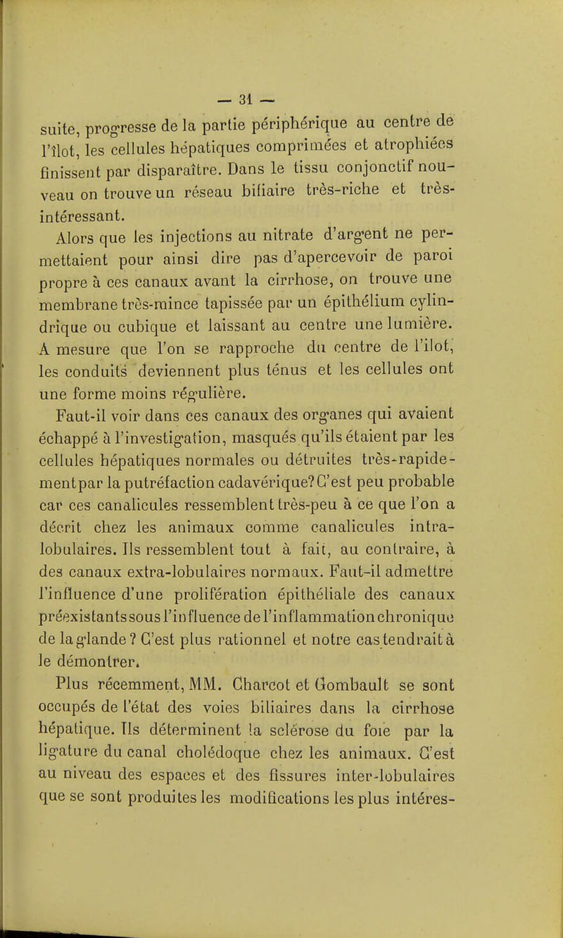 suite, progresse de la partie périphérique au centre de l'îlot, les cellules hépatiques comprimées et atrophiées finissent par disparaître. Dans le tissu conjonctif nou- veau on trouve un réseau biliaire très-riche et très- intéressant. Alors que les injections au nitrate d'arg-ent ne per- mettaient pour ainsi dire pas d'apercevoir de paroi propre à ces canaux avant la cirrhose, on trouve une membrane très-mince tapissée par un épîthéliura cylin- drique ou cubique et laissant au centre une lumière. A mesure que l'on se rapproche du centre de l'ilot, les conduits deviennent plus ténus et les cellules ont une forme moins réo^ulière. Faut-il voir dans ces canaux des org-anes qui avaient échappé à l'investig-ation, masqués qu'ils étaient par les cellules hépatiques normales ou détruites très-rapide- mentpar la putréfaction cadavérique?C'est peu probable car ces canalicules ressemblent très-peu à ce que l'on a décrit chez les animaux comme canalicules intra- lobulaires. Ils ressemblent tout à fait, au contraire, à des canaux extra-lobulaires normaux. Faut-il admettre l'influence d'une prolifération épithéliale des canaux préexistants sous l'influence de l'inflammation chronique de lag-lande? C'est plus rationnel et notre cas tendrait à le démontrer» Plus récemment, MM. Gharcot et Gombault se sont occupés de l'état des voies biUaires dans la cirrhose hépatique. Ils déterminent la sclérose du foie par la lig-ature du canal cholédoque chez les animaux. C'est au niveau des espaces et des fissures inter-lobulaires que se sont produites les modifications les plus intéres-