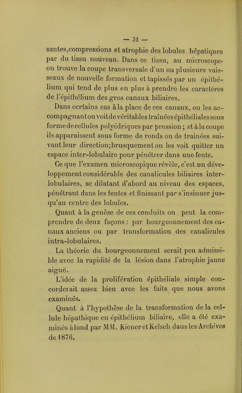 — 3-2 — santes,compressions et atrophie des lobules hépatiques par du tissu nouveau. Dans ce tissu, au microscope- on trouve la coupe transversale d'un ou plusieurs vais- seaux de nouvelle formation et tapissés par un épitbé- lium qui tend de plus en plus à prendre les caractères de l'épithélium des g-ros canaux biliaires. Dans certains cas à la place de ces canaux, ou les ac- compag-nanton voitdevéritables traînées épithélialessous formedecellules polyédriques par pression ; et àlacoupe ils apparaissent sous forme de ronds ou de traînées sui- vant leur direction;brusquement on les voit quitter un espace inter-lobulaire pour pénétrer dans une fente. Ce que l'examen microscopique révèle, c'est un déve- loppement considérable des canalicules biliaires inter- lobulaires, se dilatant d'abord au niveau des espaces, pénétrant dans les fentes et finissant par s'insinuer jus- qu'au centre des lobules. Quant à la g-enèse de ces conduits on peut la com- prendre de deux façons : par bourgeonnement des ca- naux anciens ou par transformation des canalicules intra-lobulaires. La théorie du bourg-eonnement serait peu admissi- ble avec la rapidité de la lésion dans l'atrophie jaune aig'uë. L'idée de la prolifération épithéliale simple con- corderait assez bien avec les faits que nous avons examinés. Quant à l'hypothèse de la transformation de la cel- lule hépalhique en épithéHum biliaire, elle a été exa- minés àfond par MM. KieneretKelsch daus les Archives de 1876.