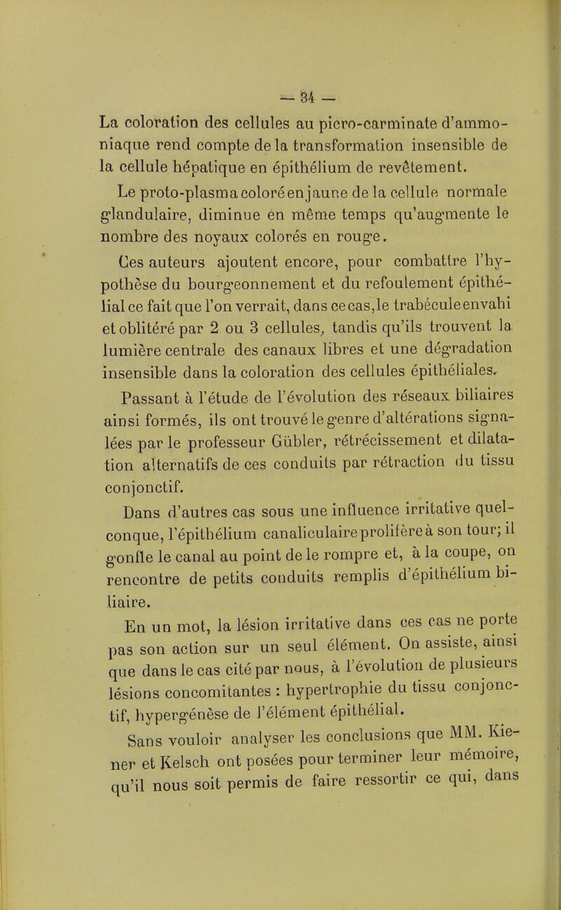 - 84 - La coloration des cellules au picro-carminate d'ammo- niaque rend compte de la transformation insensible de la cellule hépatique en épithélium de revêtement. Le proto-plasma coloré en jaune de la cellule normale g-landulaire, diminue én même temps qu'augmente le nombre des noyaux colorés en roug'e. Ces auteurs ajoutent encore, pour combattre l'hy- pothèse du bourg-eonnement et du refoulement épithé- lial ce fait que l'on verrait, dans ce cas,le trabécule envahi etobUtérépar 2 ou 3 cellules, tandis qu'ils trouvent la lumière centrale des canaux libres et une dégradation insensible dans la coloration des cellules épithéliales. Passant à l'étude de l'évolution des réseaux biliaires ainsi formés, ils ont trouvé le genre d'altérations signa- lées par le professeur Giibler, rétrécissement et dilata- tion alternatifs de ces conduits par rétraction du tissu conjonctif. Dans d'autres cas sous une influence irritative quel- conque, l'épithélium canahculaireproliièreà son tour; il gonfle le canal au point de le rompre et, à la coupe, on rencontre de petits conduits remphs d'épithélium bi- liaire. En un mot, la lésion irritative dans ces cas ne porte pas son action sur un seul élément. On assiste, ainsi que danslecas cité par nous, à l'évolution de plusieurs lésions concomitantes : hypertrophie du tissu conjonc- tif, hypergénèse de l'élément épithélial. Sans vouloir analyser les conclusions que MM. Kie- ner et Kelsch ont posées pour terminer leur mémoire, qu'il nous soit permis de faire ressortir ce qui, dans
