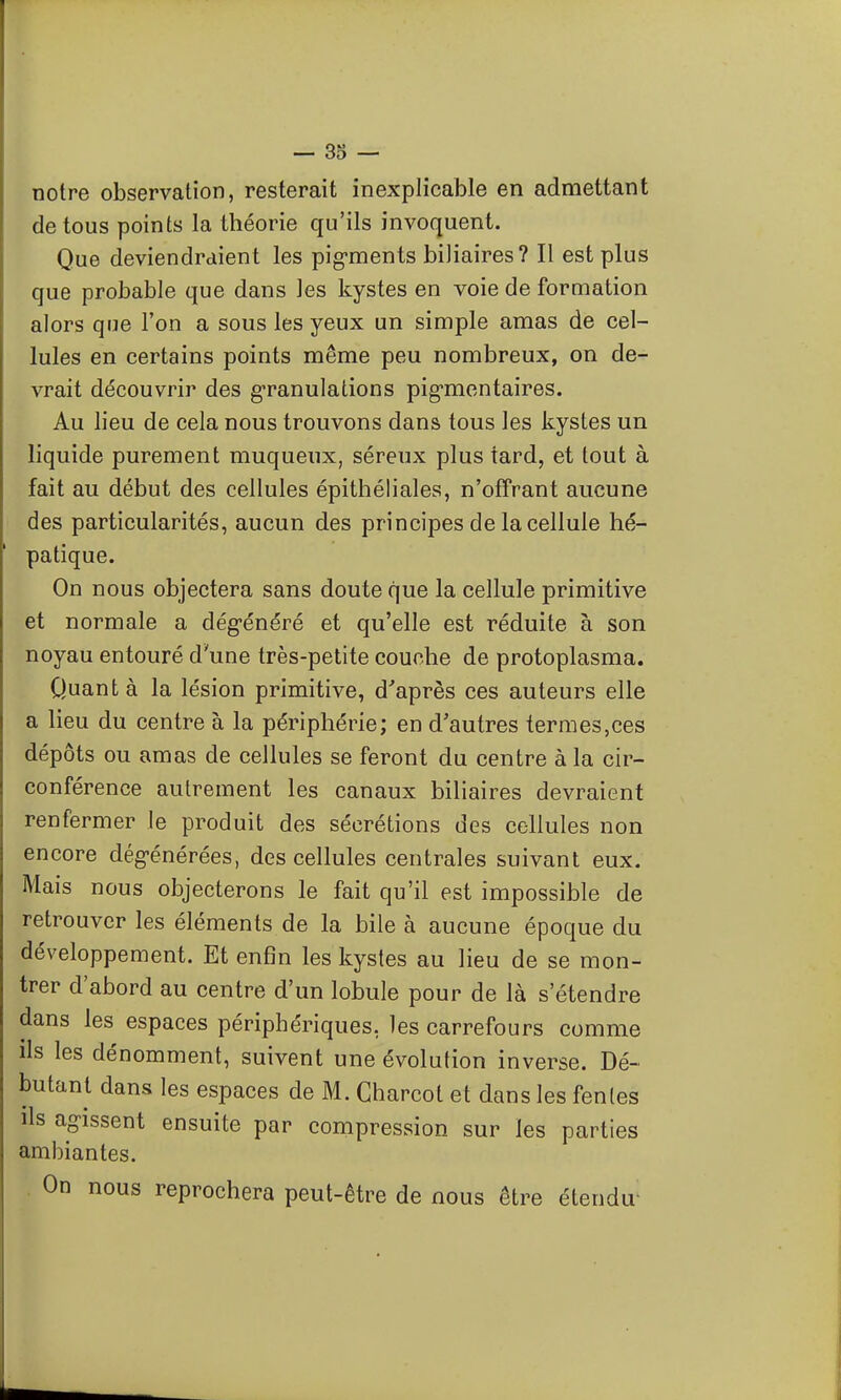 notre observation, resterait inexplicable en admettant de tous points la théorie qu'ils invoquent. Que deviendraient les pig-ments biliaires? Il est plus que probable que dans les kystes en voie de formation alors que l'on a sous les yeux un simple amas de cel- lules en certains points même peu nombreux, on de- vrait découvrir des granulations pig-mentaires. Au lieu de cela nous trouvons dans tous les kystes un liquide purement muqueux, séreux plus tard, et tout à fait au début des cellules épithéliales, n'offrant aucune des particularités, aucun des principes de la cellule hé- patique. On nous objectera sans doute que la cellule primitive et normale a dégénéré et qu'elle est réduite à son noyau entouré d'une très-petite couche de protoplasma. Quanta la lésion primitive, d'après ces auteurs elle a lieu du centre à la périphérie; en d'autres termes,ces dépôts ou amas de cellules se feront du centre à la cir- conférence autrement les canaux biliaires devraient renfermer le produit des sécrétions des cellules non encore dégénérées, des cellules centrales suivant eux. Mais nous objecterons le fait qu'il est impossible de retrouver les éléments de la bile à aucune époque du développement. Et enfin les kystes au lieu de se mon- trer d'abord au centre d'un lobule pour de là s'étendre dans les espaces périphériques, les carrefours comme ils les dénomment, suivent une évolution inverse. Dé- butant dans les espaces de M. Gharcot et dans les fentes ils agissent ensuite par compression sur les parties ambiantes. On nous reprochera peut-être de nous être étendu-