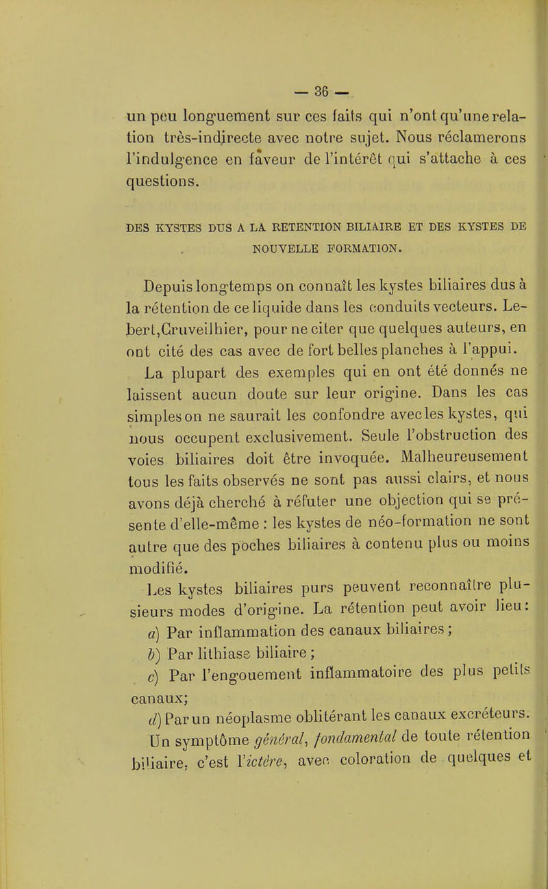 un pou long'uement sur ces faits qui n'ont qu'une rela- tion très-ind|recte avec notre sujet. Nous réclamerons l'indulg-ence en faveur de l'intérêt qui s'attache à ces ' questions. DES KYSTES DUS A LA. RETENTION BILIAIRE ET DES KYSTES DE NOUVELLE FORMATION. Depuis long-temps on connaît les kystes biliaires dus à la rétention de ce liquide dans les conduits vecteurs. Le- M bert,Gruveilhier, pour ne citer que quelques auteurs, en ■ ont cité des cas avec de fort belles planches à l'appui. I La plupart des exemples qui en ont été donnés ne I laissent aucun doute sur leur orig-ine. Dans les cas simpleson ne saurait les confondre avec les kystes, qui nous occupent exclusivement. Seule l'obstruction des voies biliaires doit être invoquée. Malheureusement tous les faits observés ne sont pas aussi clairs, et nous avons déjà cherché à réfuter une objection qui se pré- sente d'elle-même : les kystes de néo-formation ne sont autre que des poches biliaires à contenu plus ou moins modifié. Les kystes biliaires purs peuvent reconnaître piu-|| sieurs modes d'orig-ine. La rétention peut avoir lieu: a) Par inflammation des canaux biliaires ; b) Par lithiase biliaire ; c) Par l'eng-ouement inflammatoire des plus petits canaux; (/) Par un néoplasme obUtérant les canaux excréteurs. Un symptôme général, fondamental de toute rétention biliaire, c'est Victére, avec coloration de quelques et