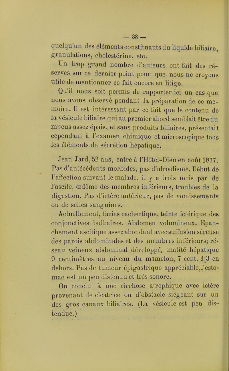 quelqu'un des éléments constituants du liquide biliaire, granulations, cholestérine, etc. Un trop grand nombre d'auteurs ont fait des ré- serves sur ce dernier point pour que nous ne croyons â utile de mentionner ce fait encore en litige. I Qu'il nous soit permis de rapporter ici un cas que nous avons observé pendant la préparation de ce mé- moire. Il est intéressant par ce fait que le contenu de la vésicule biliaire qui au premier abord semblait être du mucus assez épais, et sans produits biliaires, présentait cependant à l'examen chimique et microscopique tous les éléments de sécrétion hépatique. Jean Jard,52 ans, entre à l'Hôtel-Dieu en août 1877. Pas d'antécédents morbides, pas d'alcoolisme. Début de l'affection suivant le malade, il y a trois mois par de l'ascite, œdème des membres inférieurs, troubles de la digestion. Pas d'ictère antérieur, pas de vomissements ou de selles sanguines. Actuellement, faciès cachectique, teinte icfcérique des conjonctives bulbaires. Abdomen volumineux. Epan- chement ascitique assez abondant avecsuffusion séreuse des parois abdominales et des membres inférieurs; ré- seau veineux abdominal développé, matité hépatique 9 centimètres au niveau du mamelon, 7 cent. IjS en dehors. Pas de tumeur épigastrique appréciable,l'esto- mac est un peu distendu et très-sonore. On conclut à une cirrhose atrophique avec ictère provenant de cicatrice ou d'obstacle siégeant sur un des gros canaux biliaires. (La vésicule est peu dis- , tendue.)