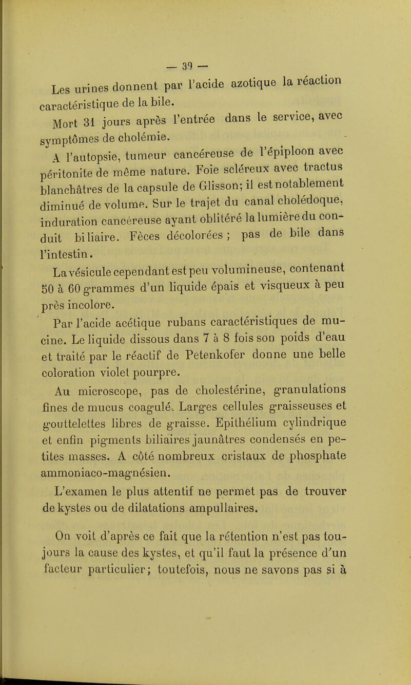 Les urines donnent par l'acide azotique la réaction caractéristique de la bile. Mort 31 jours après l'entrée dans le service, avec symptômes de cholémie. A l'autopsie, tumeur cancéreuse de l'épiploon avec péritonite de même nature. Foie scléreux avec tractus blanchâtres de la capsule de Glisson; il est notablement diminué de volume. Sur le trajet du canal cholédoque, induration cancéreuse ayant oblitéré la lumière du con- duit biUaire. Fèces décolorées; pas de bile dans l'intestin. Lavésicule cependant est peu volumineuse, contenant 50 à 60 g-ramraes d'un liquide épais et visqueux à peu près incolore. Par l'acide acétique rubans caractéristiques de mu- cine. Le liquide dissous dans 7 à 8 fois son poids d'eau et traité par le réactif de Petenkofer donne une belle coloration violet pourpre. Au microscope, pas de cholestérine, g'ranulations fines de mucus coag-ulé. Larg-es cellules graisseuses et g-outtelettes libres de g-raisse. Epilhélium cyHndrique et enfin pig-ments biliaires jaunâtres condensés en pe- tites masses. A côté nombreux cristaux de phosphate ammoniaco-mag-nésien. L'examen le plus attentif ne permet pas de trouver de kystes ou de dilatations ampullaires. On voit d'après ce fait que la rétention n'est pas tou- jours la cause des kystes, et qu'il faut la présence d^un facteur particulier; toutefois, nous ne savons pas si à
