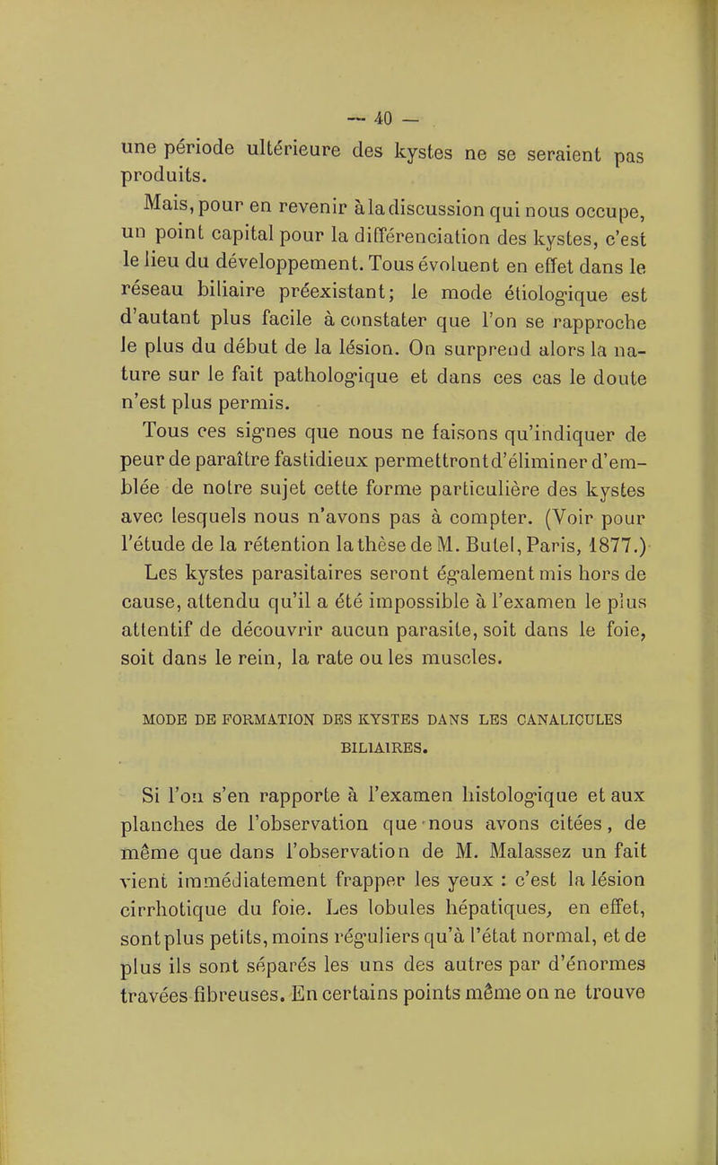 une période ultérieure des kystes ne se seraient pas produits. Mais, pour en revenir àladiscussion qui nous occupe, un point capital pour la différenciation des kystes, c'est le lieu du développement. Tous évoluent en effet dans le réseau biliaire préexistant; le mode étiolog-ique est d'autant plus facile à constater que l'on se rapproche le plus du début de la lésion. On surprend alors la na- ture sur le fait patholog'ique et dans ces cas le doute n'est plus permis. Tous ces sig-nes que nous ne faisons qu'indiquer de peur de paraître fastidieux permettrontd'éliminer d'em- blée de notre sujet cette forme particulière des kystes avec lesquels nous n'avons pas à compter. (Voir pour l'étude de la rétention la thèse de M. Butel, Paris, 1877.) Les kystes parasitaires seront ég-alement mis hors de cause, attendu qu'il a été impossible à l'examen le plus attentif de découvrir aucun parasite, soit dans le foie, soit dans le rein, la rate ouïes muscles. MODE DE FORMATION DBS KYSTES DANS LES CANALICULES BILIAIRES. Si l'on s'en rapporte à l'examen histolog-ique et aux planches de l'observation que-nous avons citées, de même que dans l'observation de M. Malassez un fait vient immédiatement frapper les yeux : c'est la lésion cirrhotique du foie. Les lobules hépatiques, en effet, sontplus petits, moins rég-uHers qu'à l'état normal, et de plus ils sont séparés les uns des autres par d'énormes travées fibreuses. En certains points même on ne trouve