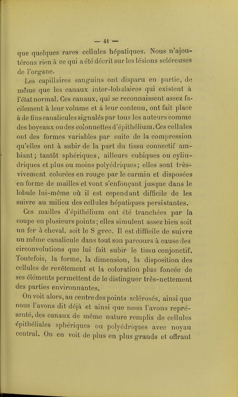 que quelques rares cellules hépatiques. Nous n'ajou- térons rien à ce qui a été décrit sur les lésions scléreuses de l'org'ane. Les capillaires sang'uins ont disparu en partie, de même que les canaux inter-lobiilaires qui existent à l'état normal. Ces canaux, qui se reconnaissent assez fa- cilement à leur volume et à leur contenu, ont fait place à de fînscanaliculessig-naléspar tous les auteurs comme des boyeaux ou des colonnettes d'épithélium. Ces cellules ont des formes variables par suite de la compression qu'elles ont à subir de la part du tissu connectif am- biant ; tantôt sphériques, ailleurs cubiques ou cylin- driques et plus ou moins polyédriques; elles sont très- vivement colorées en roug'e par le carmin et disposées en forme de mailles et vont s'enfonçant jusque dans le lobule lui-même oii il est cependant difficile de les suivre au milieu des cellules hépatiques persistantes. Ces mailles d'épithélium ont été tranchées par la coupe en plusieurs points ; elles simulent assez bien soit un fer à cheval, soit le S g-rec. Il est difficile de suivre un même canalicule dans tout son parcours à cause des circonvolutions que lui fait subir le tissu conjonctif. Toutefois, la forme, la dimension, la disposition des cellules de revêtement et la coloration plus foncée de ses éléments permettent de le distinguer très-nettement des parties environnantes. On voit alors, au centre des points sclérosés, ainsi que nous l'avons dit déjà et ainsi que nous lavons repré- senté, des canaux de même nature remphs de cellules épithéliales sphériques ou polyédriques avec noyau central. On en voit de plus en plus grands et offrant