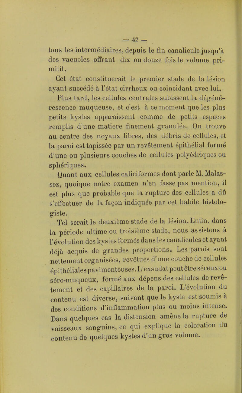 tous les intermédiaires, depuis le fin canalicule jusqu'à des vacuoles offrant dix ou douze fois le volume pri- mitif. Cet état constituerait le premier stade de la lésion ayant succédé à l'état cirrheux ou coïncidant avec lui. Plus tard, les cellules centrales subissent la dég'éné- rescence muqueuse, et c'est à ce moment que les plus petits kystes apparaissent comme de petits espaces remplis d'une matière finement granulée. On trouve au centre des noyaux libres, des débris de cellules, et la paroi est tapissée par un revêtement épithélial formé d'une ou plusieurs couches de cellules polyédriques ou sphériques. Quant aux cellules caliciformes dont parle M. Malas- sez, quoique notre examen n'en fasse pas mention, il est plus que probable que la rupture des cellules a dû s'effectuer de la façon indiquée par cet habile histolo- g-iste. Tel serait le deuxième stade de la lésion. Enfin, dans la période ultime ou troisième stade, nous assistons à l'évolution des kystes formés dans les canalicules et ayant déjà acquis de grandes proportions. Les parois sont nettement org-anisées, revêtues d'une couche de cellules épi théUales pavimenteuses. L'exsudat peut être séreux ou séro-muqueux, formé aux dépens des cellules de revê- tement et des capillaires de la paroi. L'évolution du contenu est diverse, suivant que le kyste est soumis à des conditions d'inflammation plus ou moins intense. Dans quelques cas la distension amène la rupture de vaisseaux sanguins, ce qui explique la coloration du contenu de quelques kystes d'un gros volume.