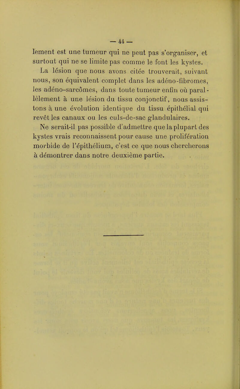 lement est une tumeur qui ne peut pas s'org-aniser, et surtout qui ne se limite pas comme le font les kystes. La lésion que nous avons citée trouverait, suivant nous, son équivalent complet dans les adéno-fibromes, les adéno-sarcômes, dans toute tumeur enfin où paral- lèlement à une lésion du tissu conjonctif, nous assis- tons à une évolution identique du tissu épithélial qui revêt les canaux ou les culs-de-sac g-landulaires. Ne serait-il pas possible d'admettre que la plupart des kystes vrais reconnaissent pour cause une prolifération morbide de l'épithélium, c'est ce que nous chercherons à démontrer dans notre deuxième partie.