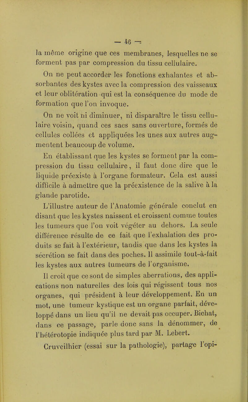 la même origine que ces membranes, lesquelles ne se forment pas par compression du tissu cellulaire. On ne peut accorder les fonctions exhalantes et ab- sorbantes des kystes avec la compression des vaisseaux et leur oblitération qui est la conséquence du mode de formation que l'on invoque. On ne voit ni diminuer, ni disparaître le tissu cellu- laire voisin, quand ces sacs sans ouverture, formés de cellules collées et appliquées les unes aux autres aug*- mentent beaucoup de volume. En établissant que les kystes se forment par la com- pression du tissu cellulaire, il faut donc dire que le liquide préexiste à l'org-ane formateur. Gela est aussi difficile à admettre que la préexistence de la salive à la g'iande parotide. L'illustre auteur de l'Anatomie générale conclut en disant que les kystes naissent et croissent comme toutes les tumeurs que l'on voit végéter au dehors. La seule différence résulte de ce fait que l'exhalation des pro- duits se fait à l'extérieur, tandis que dans les kystes la sécrétion se fait dans des poches. 11 assimile tout-à-fait les kystes aux autres tumeurs de l'organisme. Il croit que ce sont de simples aberrations, des appli- cations non naturelles des lois qui régissent tous nos organes, qui président à leur développement. En un mot, une tumeur kystique est un organe parfait, déve- loppé dans un lieu qu'il ne devait pas occuper. Bichat, dans ce passage^ parle donc sans la dénommer, de l'hétérotopie indiquée plus tard par M. Lebert. Cruveilhier (essai sur la pathologie), partage l'opi-