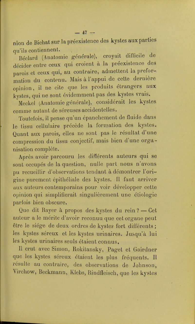 niou de Bichat sur la préexistence des kystes aux parties qu'ils contiennent. Béclard (Anatomie g-énérale), croyait difficile de décider entre ceux qui croient à la préexistence des parois et ceux qui, au contraire, admettent la prefor- mation du contenu. Mais à l'appui de cette dernière opinion, il ne cite que les produits étrang'ers aux kystes, qui ne sont évidemment pas des kystes vrais. Meckel (Anatomie g-énérale), considérait les kystes comme autant de séreuses accidentelles. Toutefois, il pense qu'un épanchement de fluide dans le tissu cellulaire précède la formation des kystes. Quant aux parois, elles ne sont pas le résultat d'une compression du tissu conjectif, mais bien d'une org^a- nisation complète. Après avoir parcouru les différents auteurs qui se sont occupés de la question, nulle part nous n'avons pu recueillir d'observations tendant à démontrer l'ori- g-ine purement épithéliale des kystes. Il faut arriver aux auteurs contemporains pour voir développer cette opinion qui simplifierait singulièrement une étiolog-ie parfois bien obscure. Que dit Rayer à propos des kystes du rein ? — Cet auteur a le mérite d'avoir reconnu que cet org-ane peut être le siég-e de deux ordres de kystes fort différents; les kystes séreux et les kystes urinaires. Jusqu'à lui les kystes urinaires seuls étaient connus. Il crut avec Simon, Rokitansky, Pag-et et Gairdner que les kystes séreux étaient les plus fréquents. Il résulte au contraire, des observations de Johnson, Yirchow, Beckmann, Klebs, Rindfleisch, que les kystes