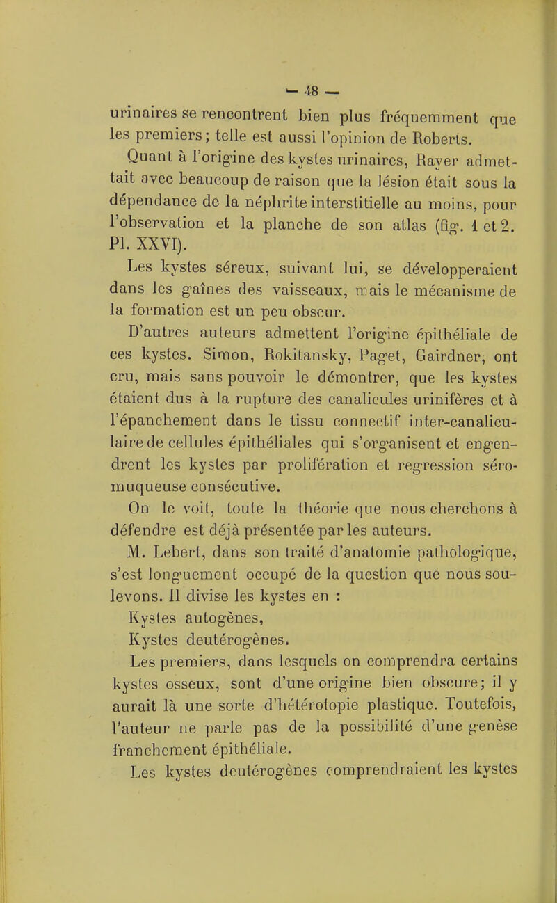 urinaires se rencontrent bien plus fréquemment que les premiers; telle est aussi l'opinion de Roberis. Quant à l'orig'ine des kystes iirinaires, Rayer admet- tait avec beaucoup de raison que la lésion était sous la dépendance de la néphrite interstitielle au moins, pour l'observation et la planche de son atlas (Qg*. Iet2. Pl. XXVI). Les kystes séreux, suivant lui, se développeraient dans les g-aînes des vaisseaux, mais le mécanisme de la formation est un peu obscur. D'autres auteurs admettent l'orig-ine épilhéliale de ces kystes. Simon, Rokitansky, Pag-et, Gairdner, ont cru, mais sans pouvoir le démontrer, que les kystes étaient dus à la rupture des canalicules urinifères et à l'épancheraent dans le tissu connectif inter-canalicu- laire de cellules épilhéliales qui s'org^anisent et eng-en- drent les kystes par prolifération et reg-ression séro- muqueuse consécutive. On le voit, toute la théorie que nous cherchons à défendre est déjà présentée par les auteurs. M. Lebert, dans son traité d'anatomie patholog-ique, s'est long-uement occupé de la question que nous sou- levons. 11 divise les kystes en : Kystes autogènes, Kystes deutérogènes. Les premiers, dans lesquels on comprendra certains kystes osseux, sont d'une origûne bien obscure; il y aurait là une sorte d'hétérotopie plastique. Toutefois, l'auteur ne parle pas de la possibilité d'une genèse franchement épithéliale. Les kystes deutérogènes comprendraient les kystes