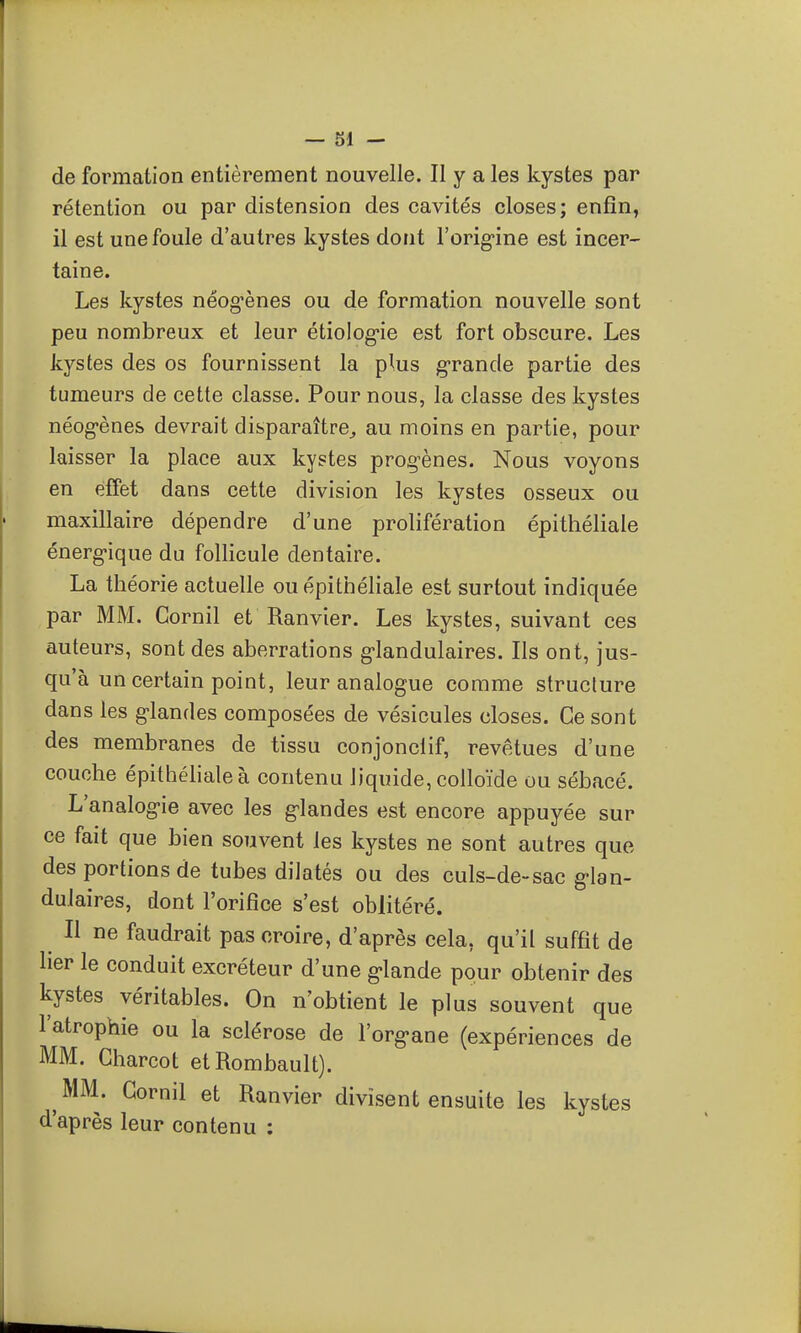 — SI - de formation entièrement nouvelle. Il y a les kystes par rétention ou par distension des cavités closes; enfin, il est une foule d'autres kystes dont l'orig'ine est incer- taine. Les kystes néogènes ou de formation nouvelle sont peu nombreux et leur étiolog-ie est fort obscure. Les kystes des os fournissent la plus g-rande partie des tumeurs de cette classe. Pour nous, la classe des kystes néog-ènes devrait disparaître^ au moins en partie, pour laisser la place aux kystes prog-ènes. Nous voyons en effet dans cette division les kystes osseux ou maxillaire dépendre d'une prolifération épithéliale énerg-ique du follicule dentaire. La théorie actuelle ou épithéliale est surtout indiquée par MM. Gornil et Ranvier. Les kystes, suivant ces auteurs, sont des aberrations g'iandulaires. Ils ont, jus- qu'à un certain point, leur analogue comme structure dans les glandes composées de vésicules closes. Ce sont des membranes de tissu conjonclif, revêtues d'une couche épithéliale à contenu liquide, colloïde ou sébacé. L'analog-ie avec les g'iandes est encore appuyée sur ce fait que bien souvent les kystes ne sont autres que des portions de tubes dilatés ou des culs-de-sac g-lan- dulaires, dont l'orifice s'est oblitéré. Il ne faudrait pas croire, d'après cela, qu'il suffit de lier le conduit excréteur d'une g-lande pour obtenir des kystes véritables. On n'obtient le plus souvent que l'atrophie ou la sclérose de l'org-ane (expériences de MM. Charcot etRombault). ^ MM. Gornil et Ranvier divisent ensuite les kystes d'après leur contenu :