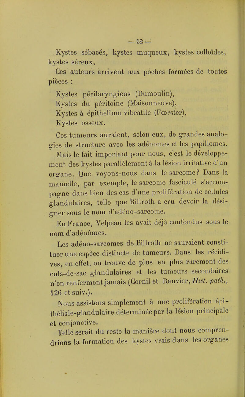 . Kystes sébacés, kystes miiqueux, kystes colloïdes, kystes séreux. Ces auteurs arrivent aux poches formées de toutes pièces : Kystes périlaryng'iens (Dumoulin), Kystes du péritoine (Maisonneuve), Kystes à épithelium vibratile (Fœrster), Kystes osseux. Ces tumeurs auraient, selon eux, de g-randes analo- gies de structure avec les adénomes et les papillomes. Mais le fait important pour nous, c'est le développe- ment des kystes parallèlement à la lésion irritative d'un orf^ane, Que voyons-nous dans le sarcome? Dans la mamelle, par exemple, le sarcome fasciculé s'accom- pag-ne dans bien des cas d'une prolifération de cellules g-landulaires, telle que Billroth a cru devoir la dési- g-ner sous le nom d'adéno-sarcorae. En France, Velpeau les avait déjà confondus sous le nom d'adénomes. Les adéno-sarcomes de Billroth ne sauraient consti- tuer une espèce distincte de tumeurs. Dans les récidi- ves, en effet, on trouve de plus en plus rarement des culs-de-sac g-landulaires et les tumeurs secondaires n'en renferment jamais (Gornil et Ranvier, Hist. path., 126 et suiv.). Nous assistons simplement à une prolifération épi- théliale-glandulaire déterminée par la lésion principale et conjonctive. Telle serait du reste la manière dont nous compren- drions la formation des kystes vrais dans les organes