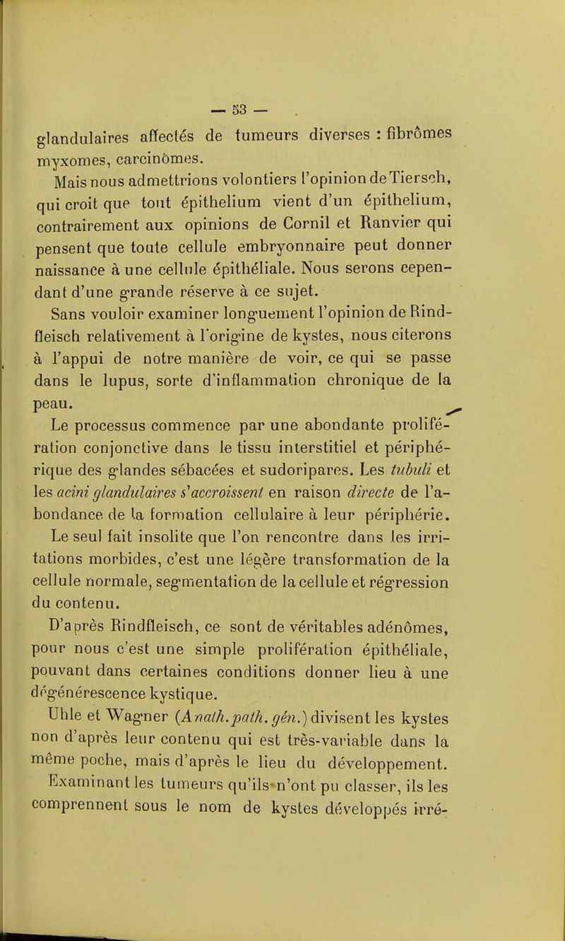 glandulaires affectés de tumeurs diverses : fibromes myxomes, carcinômes. Mais nous admettrions volontiers l'opinion deTiersch, qui croit que tout épithelium vient d'un épithelium, contrairement aux opinions de Gornil et Ranvior qui pensent que toute cellule embryonnaire peut donner naissance aune cellule épithéliale. Nous serons cepen- dant d'une grande réserve à ce sujet. Sans vouloir examiner long-uement l'opinion de Rind- fleisch relativement à Torig-ine de kystes, nous citerons à l'appui de notre manière de voir, ce qui se passe dans le lupus, sorte d'inflammation chronique de la peau. Le processus commence par une abondante prolifé- ration conjonctive dans le tissu interstitiel et périphé- rique des g-landes sébacées et sudoripares. Les tiibuli et les acini glandulaires s'accroissent en raison directe de l'a- bondance de ta formation cellulaire à leur périphérie. Le seul fait insolite que l'on rencontre dans les irri- tations morbides, c'est une légère transformation de la cellule normale, segmentation de la cellule et régression du contenu. D'a près Rindfïeisch, ce sont de véritables adénomes, pour nous c'est une simple prolifération épithéliale, pouvant dans certaines conditions donner lieu à une dégénérescence kystique. Uhle et Wagner {Analh.path. gén.)àWmQr\i\e°, kystes non d'après leur contenu qui est très-variable dans la même poche, mais d'après le lieu du développement. Examinant les tumeurs qu'ils-n'ont pu classer, ils les comprennent sous le nom de kystes développés irré-