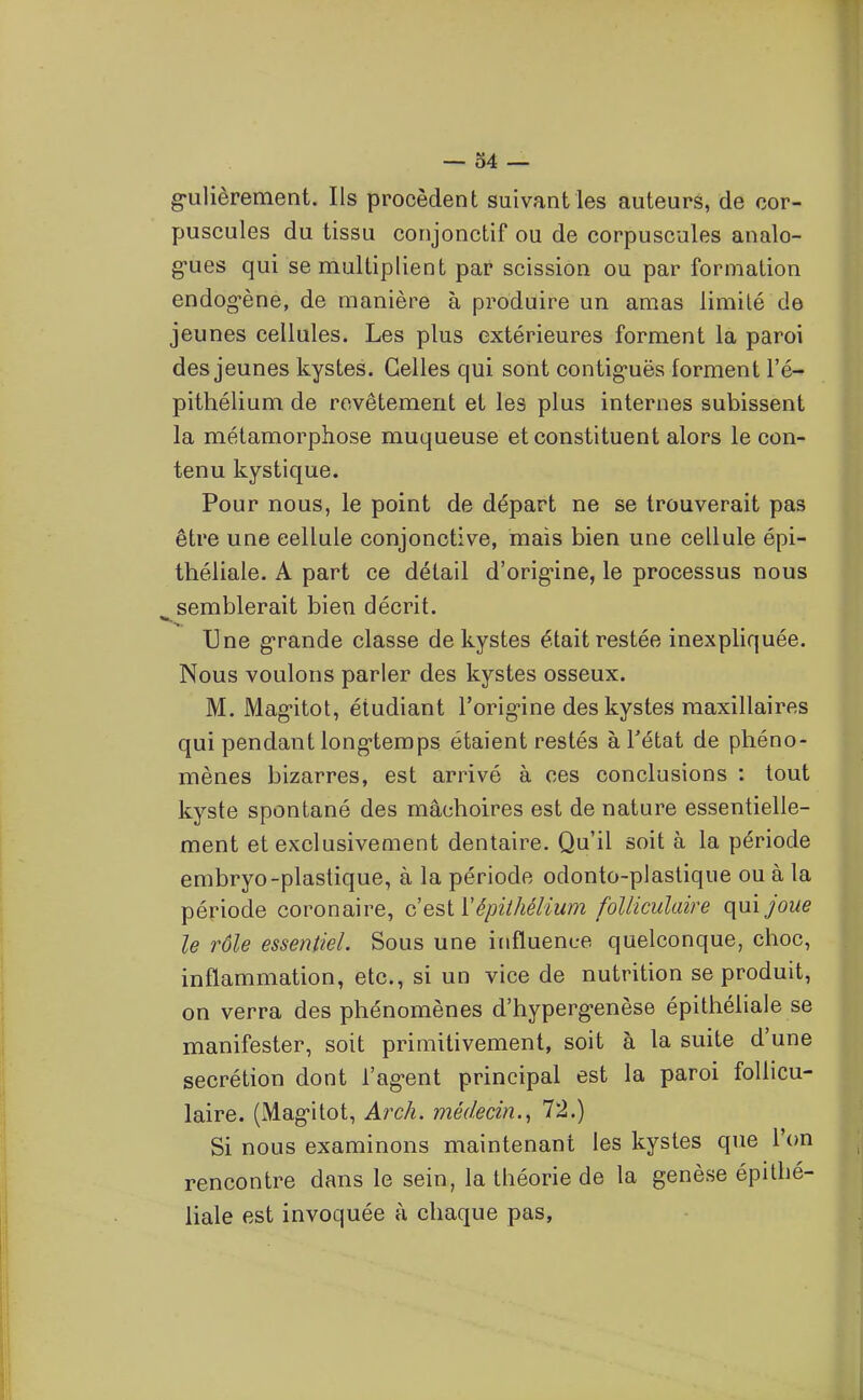 g-Lilièrement. Ils procèdent suivant les auteurs, de cor- puscules du tissu conjonctif ou de corpuscules analo- g-ues qui se multiplient par scission ou par formation endog-ène, de manière à produire un amas limité de jeunes cellules. Les plus extérieures forment la paroi des jeunes kystes. Celles qui sont contig-uës forment l'é- pithélium de revêtement et les plus internes subissent la métamorphose muqueuse et constituent alors le con- tenu kystique. Pour nous, le point de départ ne se trouverait pas être une cellule conjonctive, mais bien une cellule épi- théliale. A part ce détail d'orig*ine, le processus nous semblerait bien décrit. Une grande classe de kystes était restée inexpliquée. Nous voulons parler des kystes osseux. M. Mag-itot, étudiant l'orig-ine des kystes maxillaires qui pendant long-temps étaient restés à l'état de phéno- mènes bizarres, est arrivé à ces conclusions : tout kyste spontané des mâchoires est de nature essentielle- ment et exclusivement dentaire. Qu'il soit à la période embryo-plastique, à la période odonto-plastique ou à la période coronaire, c est ïépiihéllum folliculaire (\\i\joue le rôle essentiel. Sous une influence quelconque, choc, inflammation, etc., si un vice de nutrition se produit, on verra des phénomènes d'hyperg-enèse épithéliale se manifester, soit primitivement, soit à la suite d'une sécrétion dont l'ag-ent principal est la paroi follicu- laire. (Mag-itot, ArcA. médecin.^ 72.) Si nous examinons maintenant les kystes que l'on rencontre dans le sein, la théorie de la genèse épithé- liale est invoquée à chaque pas,