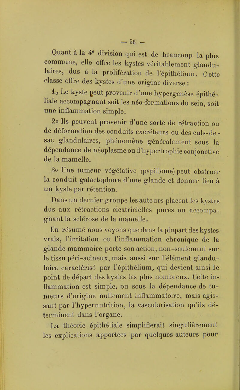 Quant à la 4« division qui est de beaucoup la plus commune, elle offre les kystes véritablement g'iandu- laires, dus à la prolifération de l'épithélium. Cette classe offre des kystes d'une orig-ine diverse : lo Le kyste geut provenir d'une hyperg-enèse épithé- liale accompagnant soit les néo-formations du sein, soit une inflammation simple. 2o Ils peuvent provenir d'une sorte de rétraction ou de déformation des conduits excréteurs ou des cuJs-de - sac g'iandulaires, phénomène g'énéralement sous la dépendance de néoplasme ou d'hypertrophie conjonctive de la mamelle. 3o Une tumeur végétative (papillome) peut obstruer la conduit g-alactophore d'une g-lande et donner lieu à un kyste par rétention. Dans un dernier g-roupe les auteurs placent les kystes dus aux rétractions cicatricielles pures ou accompa- g-nant la sclérose de la mamelle. En résumé nous voyons que dans la plupart des kystes vrais, l'irritation ou l'inflammation chronique de la g-lande mammaire porte son action, non-seulement sur le tissu péri-acineux, mais aussi sur l'élément g-landu- laire caractérisé par l'épithélium, qui devient ainsi le point de départ des kystes les plus nombreux. Cette in- flammation est simple, ou sous la dépendance de tu- meurs d'origine nullement inflammatoire, mais ag*is- sant par l'hypernutrition, la vascularisation qu'ils dé- terminent dans l'organe. La théorie épithéliale simplifierait sing-ulièrement les explications apportées par quelques auteurs pour