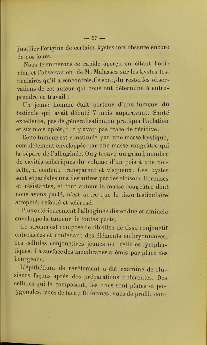 justifier rorig-ine de certains kystes fort obscure encore de nos jours, Nous terminerons ce rapide aperçu en citant l'opi- nion et l'observation de M. Malassez sur les kysles les- ticulaires qu'il a rencontrés.Ce sont, du reste, les obser- vations de cet auteur qui nous ont déterminé à entre- prendre ce travail : Un jeune homme était porteur d'une tumeur du testicule qui avait débuté 7 mois auparavant. Santé excellente, pas de g-énéralisatioujon pratiqua Tablation et six mois après, il n'y avait pas trace de récidive. Cette tumeur est constituée par une masse kystique, complètement enveloppée par une masse rougeâtre qui la sépare de l'albuginée. On y trouve un grand nombre de cavités sphériques du volume d'un pois à une noi- sette, à contenu transparent et visqueux. Ces kystes sont séparés les uns des autres par des cloisons fibreuses et résistantes, et tout autour la masse roug-eâtre dont nous avons parlé, n'est autre que le tissu testiculaire atrophié, refoulé et sclérosé. Plus extérieurement l'albuginée distendue et amincie enveloppe la tumeur de toutes parts. Le stroma est composé de fibrilles de tissu conjonctif entrelacées et contenant des éléments embryonnaires, des cellules conjonctives jeunes ou cellules lympha- tiques. La surface des membranes a émis par place des bourgeons. L'épithélium de revêtement a été examiné de plu- sieurs façons après des préparations différentes. Des cellules qui le composent, les unes sont plates et po- lygonales, vues de face ; filiformes, vues de profil, con-