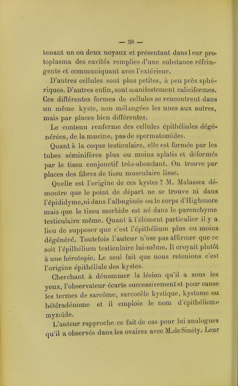 tenant un ou deux noyaux et présentant dans leur pro* toplasma des cavités remplies d'une substance réfrin- gente et communiquant avec l'extérieur. D'autres cellules sont plus petites, à peu près sphé- riques. D'autres enfin, sont manifestement caliciformes. Ces différentes formes du cellules se rencontrent dans un même kyste, non mélang'ées les unes aux autres, mais par places bien différentes. Le contenu renferme des cellules épithéliales dégé- nérées, de lamucine, pas de spermatozoïdes. Quant à la coque testiculaire, elle est formée par les tubes séminifères plus ou moins aplatis et déformés par le tissu conjonctif très-abondant. On trouve par places des fibres de tissu musculaire lisse. Quelle est l'origine de ces kystes? M. Malassez dé- montre que le point de départ ne se trouve ni dans l'épididyme^nidans l'albuginée ou le corps d'fîighmore mais que le tissu morbide est né dans le parenchyme testiculaire même. Quant à l'élément particulier il y a lieu de supposer que c'est l'épithélium plus ou moins dégénéré. Toutefois l'auteur n'ose pas affirmer que ce soit l'épilhélium testiculaire lui-même. Il croyait plutôt à une bérotopie. Le seul fait que nous retenions c'est l'origine épitbéliale des kystes. Cherchant à dénommer la lésion qu'il a sous les yeux, l'observateur écarte successivement et pour cause les termes de sarcome, sarcocèle kystique, kystome ou hétéradénome et il emploie le nom d'épithéliome myxoïde. L'auteur rapproche ce fait de cas pour lui analogues qu'il a observés dans les ovaires avec M.deSinéty. Leur