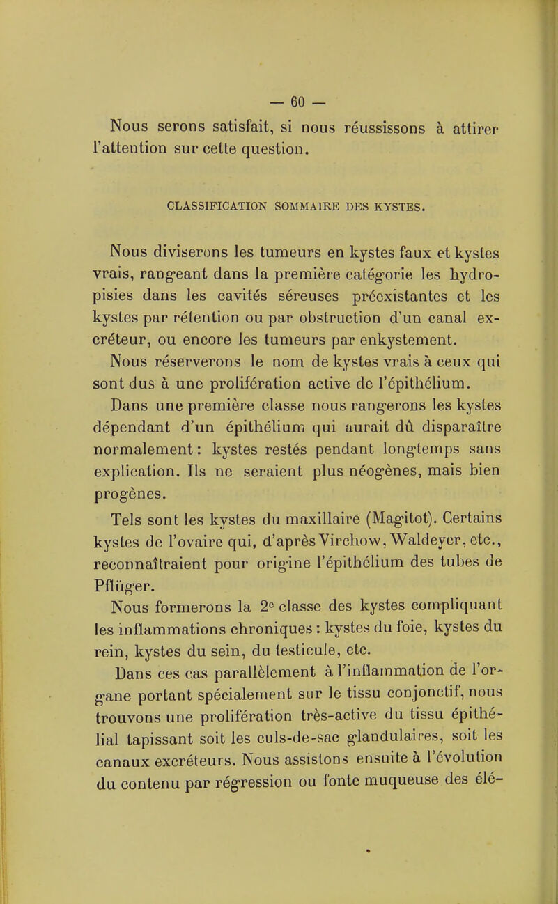 No us serons satisfait, si nous réussissons à attirer l'attention sur cette question. CLASSIFICATION SOMMAIRE DES KYSTES. Nous diviserons les tumeurs en kystes faux et kystes vrais, rang-eant dans la première catégorie les hydro- pisies dans les cavités séreuses préexistantes et les kystes par rétention ou par obstruction d'un canal ex- créteur, ou encore les tumeurs par enkystement. Nous réserverons le nom de kystes vrais à ceux qui sont dus à une prolifération active de l'épithélium. Dans une première classe nous rangerons les kystes dépendant d'un épithélium qui aurait dû disparaître normalement : kystes restés pendant longtemps sans explication. Ils ne seraient plus néogènes, mais bien progènes. Tels sont les kystes du maxillaire (Magitot). Certains kystes de l'ovaire qui, d'après Virchow,Waldeycr, etc., reconnaîtraient pour origine l'épithélium des tubes de Pflûger. Nous formerons la 2^ classe des kystes compliquant les inflammations chroniques : kystes du foie, kystes du rein, kystes du sein, du testicule, etc. Dans ces cas parallèlement à l'inflammation de l'or- gane portant spécialement sur le tissu conjonctif, nous trouvons une prolifération très-active du tissu épithé- lial tapissant soit les culs-de-sac glandulaires, soit les canaux excréteurs. Nous assistons ensuite à l'évolution du contenu par régression ou fonte muqueuse des élé-