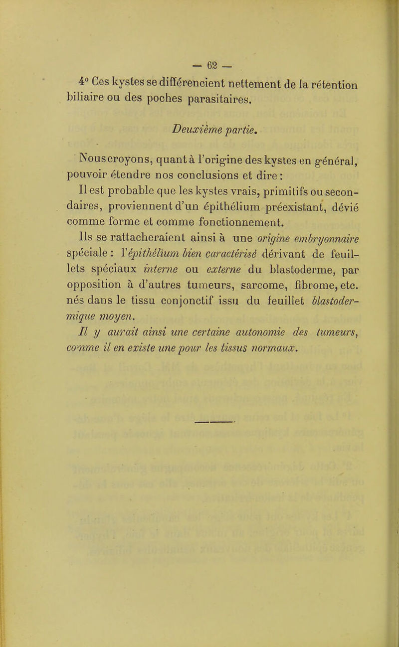 4° Ces kystes se différencient nettement de la rétention biliaire ou des poches parasitaires. Deuxième partie, Nouscroyons, quant à l'orig-ine des kystes en g-énéral, pouvoir étendre nos conclusions et dire : Il est probable que les kystes vrais, primitifs ou secon- daires, proviennent d'un épithélium préexistant, dévié comme forme et comme fonctionnement. Ils se rattacheraient ainsi à une origine embryonnaire spéciale : Y épithélium bien caractérisé dérivant de feuil- lets spéciaux interne ou externe du blastoderme, par opposition à d'autres tumeurs, sarcome, fibrome, etc. nés dans le tissu conjonctif issu du feuillet blastoder- mique moyen. Il y aurait ainsi une certaine autonomie des tumeurs, comme il en existe une pour les tissus normaux.