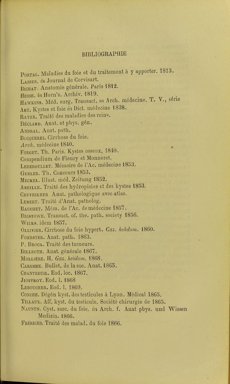 BIBLIOGRAPHIE PORTAL. Maladies du foie et du traitement à y apporter. 1813. Lassos, in Journal de Gorvisart. BicHAT. Anafomie générale. Paris 1812. Hesse. inHorn's. Arcliiv. 1819. _ Hawkins. Méd. surg. Transact. in Arch. médecine. T. V., série Art. Kystes et foie ïn Dict. médecine 1838. Rayer. Traité des maladies des reins. Béclard. Anat. et phys. gén. Andral. Anat. path. Blcquerel. Cirrhose du foie. ArcA. médecine 1840. ^ Forget. Th. Paris. Kystes osseux, 1840. Compendium de Fleury et Monneret. Lereboullet. Mémoire de l'Ac. médecine 1833. GuBLER. Th. Concours 1853. Meckel. lUust. méd. Zeitung 1852. Abeille. Traité des hydropisies et des kystes 1853. Cruyeilher Anal, pathologique avec atlas. Lebert, Traité d'Anat, patholog. Bauchet. Méro. de l'Ac. de médecine 1857. Bristowe. Transact. of. the. path. society 1856. WiLKs. idem 18S7. Olliyier. Cirrhose du foie hyport. Caz. hebdom. 1860. Foerster. Anat. path. 1863. P. Broca. Traité des tumeurs. Billroth. Anat. générale 1867. MoLLiÉRE. H. Gaz. hebdom. 1868. Caresme. BuUet. de la soc. Anat. 1865. Chantreuil. Eod. loc. 1867. JiOFFROT. Eod. 1.1868 Leboucher. Eod. 1. 1869. CoNcHE. Dégén kyst. des testicules à Lyon. Médical 1865. TiLLAUx. Aff. kyst. du testicule. Société chirurgie de 1865. Nauntn. Cyst. sarc. du foie, in Arch. f. Anat pbys. und Wissen Medizin. 1866. Frériciis. Traité des malad. du foie 1866.
