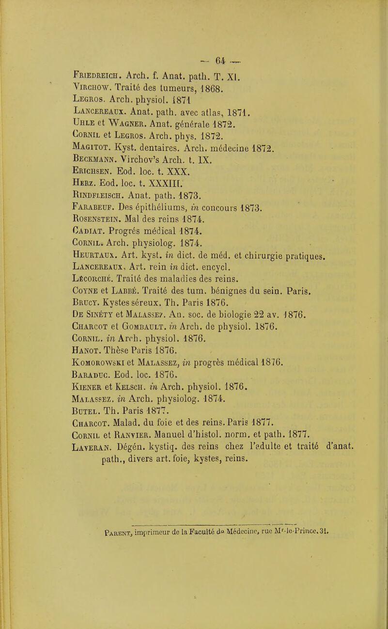 FaiEDiiEicH. Arch. f, Anat. palli, T. XI. ViRcuow. Traité des tumeurs, 1868. Legros. Arch. physiol. 1871 Lancereaux. Anat. palh. avec atlas, 1871. Uhle et Wagner. Anat. générale 1872. CoRNiL et Legros. Arch. phys. 1872. Magitot. Kyst. dentaires. Arch. médecine 1872. Beckmann. Virchov's Arch. t. IX. Ertchsen. Eod. loc. t. XXX. Herz. Eod. loc. t. XXXIII. RiNDFLEiscH. Anat. path. 1873. Farabeuf. Des épithéliums, in concours 1873. RosENSTEiN. Mal des reins 1874. Cadiat. Progrés médical 1874. CoRNiL. Arch. physiolog. 1874. Heurtaux. Art. kyst. in dict. de méd. et chirurgie pratiques. Lancereaux, Art. rein in dict. encycl, Lécorché, Traité des maladies des reins. CoYNE et Laiîbé. Traité des tum. bénignes du sein. Paris. Brucy. Kystes séreux. Th. Paris 1876. De Sinéty etMALASsE7. An. soc. de biologie 22 av. J876. Charcot et GoMBAULT. in Arch. de physiol. 1876. CoRNiL. m Arch. physiol. 1876. Hanot. Thèse Paris 1876. KoMOROwsKi et Malassez, in progrès médical 1876. Baraduc. Eod. loc. 1876. Kiener et Kelsch. m Arch. physiol. 1876. Malassez. in Arch. physiolog. 1874. BuTEL. Th. Paris 1877. Charcot. Malad. du foie et des reins. Paris 1877. CoRNiL et Ranyier. Manuel d'histol. norm. et path. 1877. Layeran. Dégén. kystiq. des reins chez l'adulte et traité d'anat. path., divers art. foie, kystes, reins. ParenTj imprimeur de la Faculté d Médecine^ rue Mf-le-Priuce. 31,