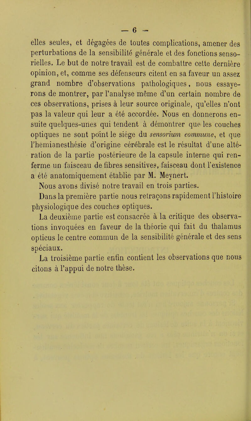 elles seules, et dégagées de toutes complications, amener des perturbations de la sensibilité générale et des fonctions senso- rielles. Le but de notre travail est de combattre celte dernière opinion, et, comme ses défenseurs citent en sa faveur un assez grand nombre d'observations pathologiques, nous essaye- rons de montrer, par l'analyse même d'un certain nombre de ces observations, prises à leur source originale, qu'elles n'ont pas la valeur qui leur a été accordée. Nous en donnerons en- suite quelques-unes qui tendent à démontrer que les couches optiques ne sont point le siège du sensorium commune^ et que rhémianesthésie d'origine cérébrale est le résultat d'une alté- ration de la partie postérieure de la capsule interne qui ren- ferme un faisceau de fibres sensitives, faisceau dont l'existence a été anatomiquement établie par M. Meynert. Nous avons divisé notre travail en trois parties. Dans la première partie nous retraçons rapidement l'histoire physiologique des couches optiques. La deuxième partie est consacrée à la critique des observa- tions invoquées en faveur de la théorie qui fait du thalamus oplicus le centre commun de la sensibilité générale et des sens spéciaux. La troisième partie enfin contient les observations que nous citons à l'appui de notre thèse.