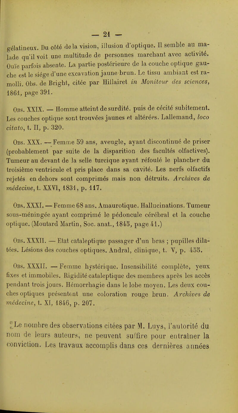 gélatineux. Du côté delà vision, illusion d'optique. Il semble au ma- lade qu'il voit une multitude de personnes marchant avec activité. Ouïe parfois absente. La partie postérieure de la couche optique gau- che est le siège d'une excavation jaune brun. Le tissu ambiant est ra- molli. Obs. de Bright, citée par Hillairet in Moniteur des sciences, 1861, page 391. Obs. XXIX. — Homme atteint de surdité, puis de cécité subitement. Les couches optique sont trouvées jaunes et altérées. Lallemand, loco citato, t. II, p. 320. Obs. XXX. — Femme 59 ans, aveugle, ayant discontinué de priser (probablement par suite de la disparition des facultés olfactives). Tumeur au devant de la selle turcique ayant réfoulé le plancher du troisième ventricule et pris place dans sa cavité. Les nerfs olfactifs rejetés en dehors sont comprimés mais non détruits. Archives de médecine, t. XXVI, 1831, p. 117. Obs. XXXI. — Femme 68 ans. Amaurotique. Hallucinations. Tumeur sous-méningée ayant comprimé le pédoncule cérébral et la couche optique. (Moutard Martin, Soc. anat., 184-5, page 41.) Obs. XXXII. — Etat cataleptique passager d'un bras ; pupilles dila- tées. Lésions des couches optiques. Andral, clinique, t. V, p. 4S5. Obs. XXXII. — Femme hystérique. Insensibilité complète, yeux fixes et immobiles. Rigidité cataleptique des membres après les accès pendant trois jours. Hémorrhagie dans le lobe moyen. Les deux cou- ches optiques présentent une coloration rouge brun. Archives de médecine, t. XI, 1846, p. 207. ^Le nombre des observations citées par M. Lnys, l'autorité du nom de leurs auteurs, ne peuvent suffire pour entraîner la conviction. Les travaux accomplis dans ces dernières années