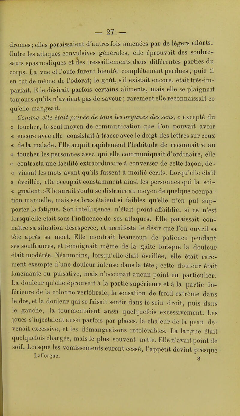 dromes ; elles paraissaient d'autres fois amenées par de légers efforts. Outre les attaques convulsives générales, elle éprouvait des soubre- sauts spasmodiques et des tressaillements dans difiérentes parties du corps. La vue et l'ouïe furent bientôt complètement perdues, puis il en fut de même de l'odorat; le goût, s'il existait encore, était très-im- parfait. Elle désirait parfois certains aliments, mais elle se plaignait toujours qu'ils n'avaient pas de saveur ; rarement elle reconnaissait ce qu'elle mangeait. Comme elle était privée de tous les organes des sens, « excepté du a toucher, le seul moyen de communication que l'on pouvait avoir « encore avec elle consistait à tracer avec le doigt des lettres sur ceux « delà malade. Elle acquit rapidement l'habitude de reconnaître au « toucher les personnes avec qui elle communiquait d'ordinaire, elle « contracta une facilité extraordinaire à converser de cette façon, de- « vinant les mots avant qu'ils fussent à moitié écrits. Lorqu'elle était « éveillée, elle occupait constamment ainsi les personnes qui la soi- « gnaient. ))Elle aurait voulu se distraire au moyen de quelque occupa- tion manuelle, mais ses bras étaient si faibles qu'elle n'en put sup- porter la fatigue. Son intelligence n'était point affaiblie, si ce n'est lorsqu'elle était sous l'influeuce de ses attaques. Elle paraissait con- naître sa situation désespérée, et manifesta le désir que l'on ouvrit sa tète après sa mort. Elle montrait beaucoup de patience pendant ses soulfrances, et témoignait même de la galté lorsque la douleur était modérée. Néanmoins, lorsqu'elle était éveillée, elle était rare- ment exempte d'une douleur intense dans la tête ; cette douleur était lancinante ou pulsative, mais n'occupait aucun point en particulier. La douleur qu'elle éprouvait à la partie supérieure et à la partie in- férieure de la colonne vertébrale, la sensation de froid extrême dans le dos, et la douleur qui se faisait sentir dans le sein droit, puis dans le gauche, la tourmentaient aussi quelquefois excessivement. Les joues s'injectaient aussi parfois par places, la clialeur de la peau de- venait excessive, et les démangeaisons intolérables. La langue était quelquefois chargée, mais le plus souvent nette. Elle n'avait point de soif. Lorsque les vomissements eurent cessé, l'appétit devint presque Latl'orgue. «