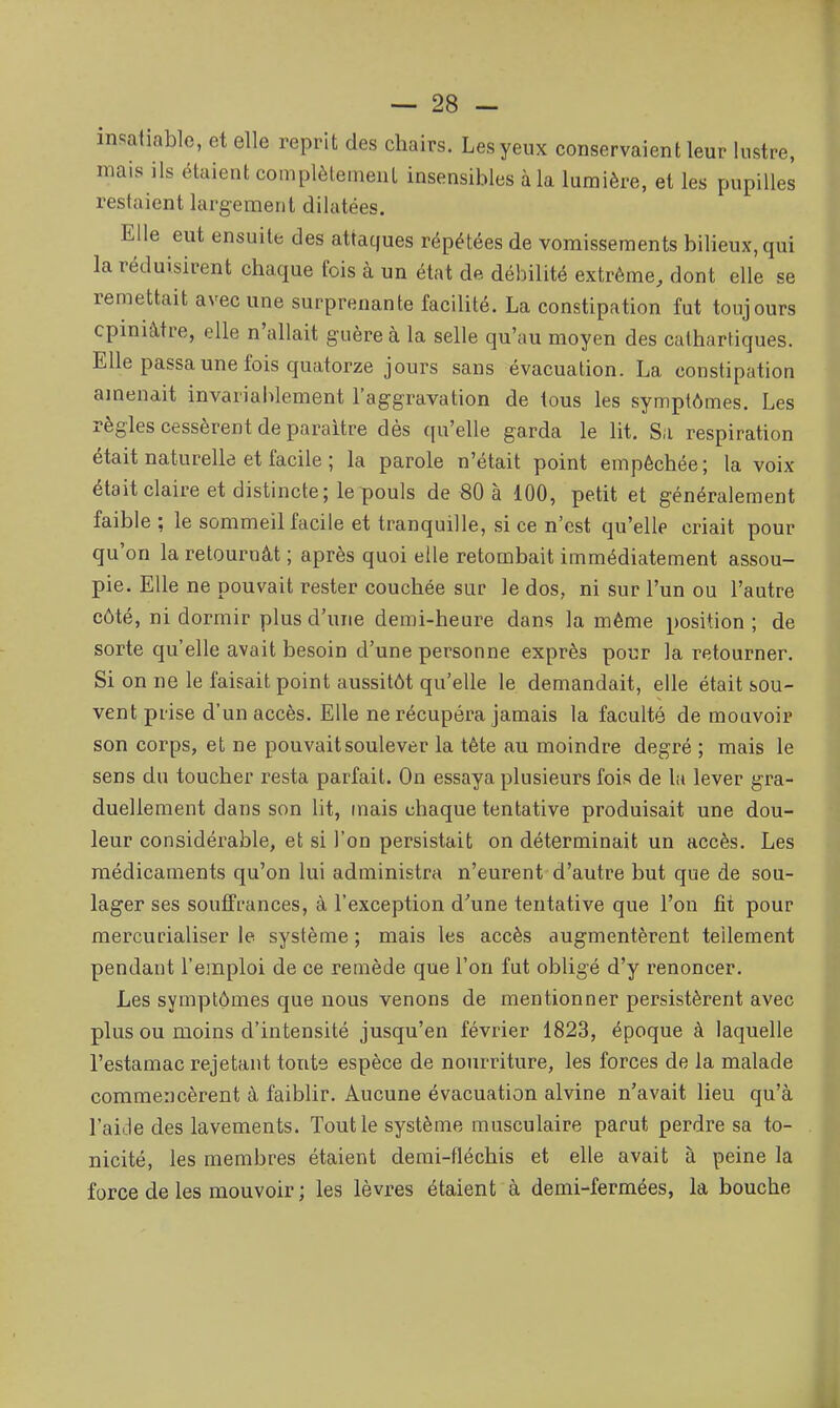 insatiable, et elle reprit des chairs. Les yeux conservaient leur lustre, mais ils étaient complèleinent insensibles à la lumière, et les pupilles restaient largement dilatées. Elle eut ensuite des attaques répétées de vomissements bilieux, qui la réduisirent chaque fois à un état de débilité extrême, dont elle se remettait avec une surprenante facilité. La constipation fut toujours opiniâtre, elle n'allait guère à la selle qu'au moyen des cathartiques. Elle passa une fois quatorze jours sans évacuation. La constipation amenait invariablement l'aggravation de tous les symptômes. Les règles cessèrent de paraître dès qu'elle garda le lit. Sa respiration était naturelle et facile ; la parole n'était point empêchée; la voix était claire et distincte; le pouls de 80 à 100, petit et généralement faible : le sommeil facile et tranquille, si ce n'est qu'elle criait pour qu'on la retournât ; après quoi elle retombait immédiatement assou- pie. Elle ne pouvait rester couchée sur le dos, ni sur l'un ou l'autre côté, ni dormir plus d'une demi-heure dans la même position ; de sorte qu'elle avait besoin d'une personne exprès pour la retourner. Si on ne le faisait point aussitôt qu'elle le demandait, elle était sou- vent prise d'un accès. Elle ne récupéra jamais la faculté de mouvoir son corps, et ne pouvait soulever la tète au moindre degré ; mais le sens du toucher resta parfait. On essaya plusieurs fois de la lever gra- duellement dans son lit, mais chaque tentative produisait une dou- leur considérable, et si l'on persistait on déterminait un accès. Les médicaments qu'on lui administra n'eurent d'autre but que de sou- lager ses souffrances, à l'exception d'une tentative que l'on fit pour mercurialiser le système ; mais les accès augmentèrent tellement pendant l'emploi de ce remède que l'on fut obligé d'y renoncer. Les symptômes que nous venons de mentionner persistèrent avec plus ou moins d'intensité jusqu'en février 1823, époque à laquelle l'estamac rejetant tonte espèce de nourriture, les forces de la malade commencèrent à faiblir. Aucune évacuation alvine n'avait lieu qu'à l'aide des lavements. Tout le système musculaire parut perdre sa to- nicité, les membres étaient denii-fléchis et elle avait à peine la force de les mouvoir ; les lèvres étaient à demi-fermées, la bouche