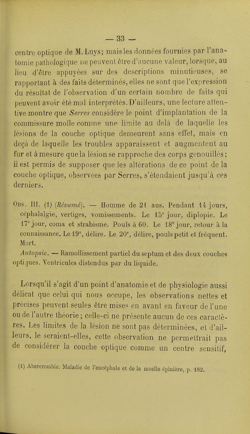 centre optique de M.Liiys; mais les données fournies par l'ana- lomie pathologique ne peuvent être d'aucune valeur, lorsque, au lieu d'être appuyées sur des descriptions minutieuses, se rapportant à des faits déterminés, elles ne sont que l'expression du résultat de l'observation d'un certain nombre de faits qui peuvent avoir été mal interprétés. D'ailleurs, une lecture atten- tive montre que Serres considère le point d'implantation de la commissure molle comme une limite au delà de laquelle les lésions de la couche optique demeurent sans eflet, mais en deçà de laquelle les troubles apparaissent et augmentent au fur et à mesure quela lésion se rapproche des corps genouillés ; il est permis de supposer que les altérations de ce point de la couche optique, observées par Serres, s'étendaient jusqu'à ces derniers. Obs. III. (1) [Résumé). — Homme de 21 ans. Pendant 14 jom's, céphalalgie, vertiges, vomissements. Le 15 jour, diplopie. Le 17'jour, coma et strabisme. Pouls à 60. Le 18^ jour, retour à la connaissance. Le 19% délire. Le 20% délire, pouls petit et fréquent. Mort. Autoipsie. — Ramollissement partiel du septum et des deux couches opti^jues. Ventricules distendus par du liquide. Lorsqu'il s'agit d'un point d'anatomie et de physiologie aussi délicat que celui qui nous occupe, les observations nettes et précises peuvent seules être mises en avant en faveur de l'une ou de l'autre théorie ; celle-ci ne présente aucun de ces caractè- res. Les limites de la lésion ne sont pas déterminées, et d'ail- leurs, le seraient-elles, celte observation ne permettrait pas de considérer la couche optique comme un centre sensitif. (1) Abercrombie. Maladie de l'encéphale et de la moelle épinière, p. 182.