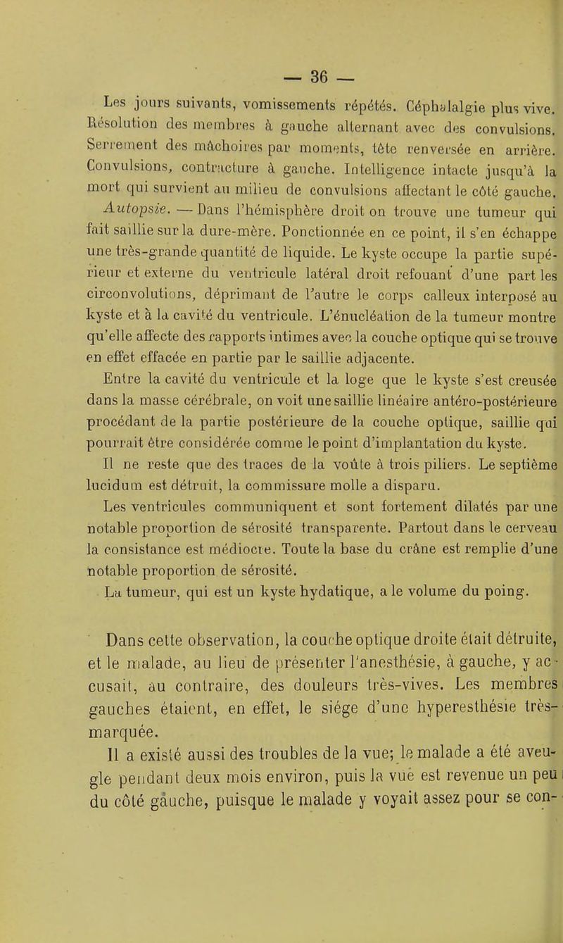 Les jours suivants, vomissements répétés. Céphalalgie plus vive. Résolution des membres à gauche alternant avec des convulsions. Serrement des mâchoires par moments, tête renversée en arrière. Convulsions, contracture à gauche. Intelligence intacte jusqu'à la mort qui survient au milieu de convulsions affectant le côté gauche. Autopsie. — Dans l'hémisphère droit on trouve une tumeur qui fait saillie sur la dure-mère. Ponctionnée en ce point, il s'en échappe une très-grande quantité de liquide. Le kyste occupe la partie supé- rieur et externe du ventricule latéral droit refouant d'une part les circonvolutions, déprimant de Tautre le corps calleux interposé au kyste et à la, cavité du ventricule. L'énucléation de la tumeur montre qu'elle affecte des rapports intimes avec la couche optique qui se trouve en effet effacée en partie par le saillie adjacente. Entre la cavité du ventricule et la loge que le kyste s'est creusée dans la masse cérébrale, on voit une saillie linéaire antéro-postérieure procédant de la partie postérieure de la couche optique, saillie qui pourrait être considérée comme le point d'implantation du kyste. Il ne reste que des traces de la voûte à trois piliers. Le septième lucidum est détruit, la commissure molle a disparu. Les ventricules communiquent et sont fortement dilatés par une notable proportion de sérosité transparente. Partout dans le cerveau la consistance est médiocre. Toute la base du crâne est remplie d'une notable proportion de sérosité. La tumeur, qui est un kyste hydatique, a le volume du poing. Dans celte observation, la courbe optique droite était détruite, et le malade, au lieu de présenter l'anesthésie, à gauche, y ac - cusait, au contraire, des douleurs très-vives. Les membres gauches étaient, en efïet, le siège d'une hyperesthésie très- marquée. 11 a existé aussi des troubles de la vue; le malade a été aveu- gle pendant deux mois environ, puis la vuè est revenue un peui du côté gauche, puisque le malade y voyait assez pour se con- •