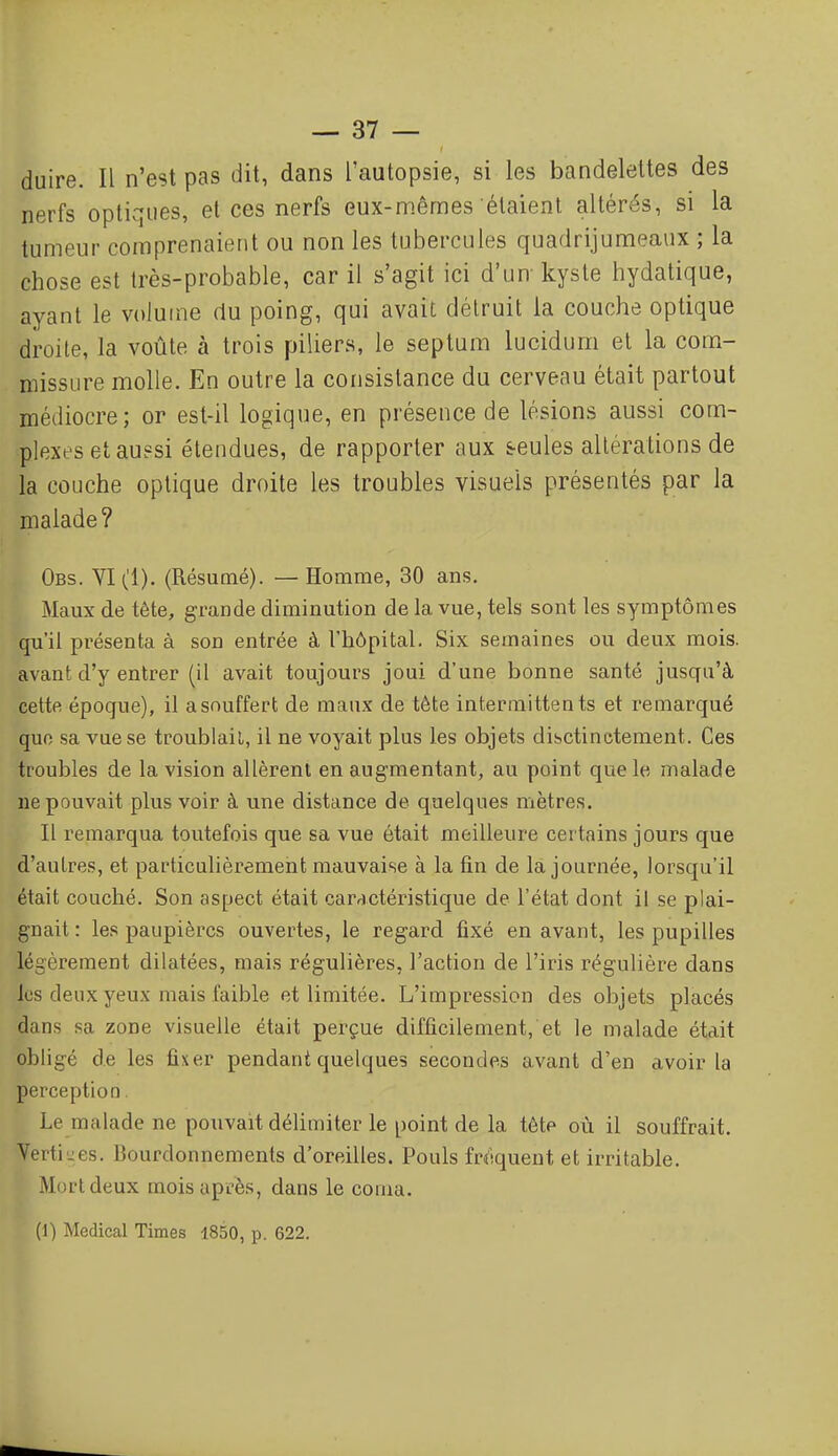 duire. Il n'est pas dit, dans l'autopsie, si les bandelettes des nerfs optiques, et ces nerfs eux-mêmes étaient altérés, si la tumeur comprenaient ou non les tubercules quadrijumeaux ; la chose est très-probable, car il s'agit ici d'un kyste hydatique, ayant le volume du poing, qui avait détruit la couche optique droile, la voûte à trois piliers, le septura lucidurn et la com- missure molle. En outre la consistance du cerveau était partout médiocre; or est-il logique, en présence de lésions aussi com- plexes et au?si étendues, de rapporter aux s-eules altérations de la couche optique droite les troubles visuels présentés par la malade ? Obs. VI (1). (Résumé). — Homme, 30 ans. Maux de tête, grande diminution de la vue, tels sont les symptômes qu'il présenta à son entrée à l'hôpital. Six semaines ou deux mois, avant d'y entrer (il avait toujours joui d'une bonne santé jusqu'à cette époque), il a souffert de maux de tête intermittents et remarqué quo sa vue se troublait, il ne voyait plus les objets disctinctement. Ces troubles de la vision allèrent en augmentant, au point que le malade ne pouvait plus voir à une distance de quelques mètres. Il l'emarqua toutefois que sa vue était meilleure certains jours que d'autres, et particulièrement mauvaise à la fin de la journée, lorsqu'il était couché. Son aspect était caractéristique de l'état dont il se plai- gnait : les paupières ouvertes, le regard fixé en avant, les pupilles légèrement dilatées, mais régulières, l'action de l'iris régulière dans les deux yeux mais faible et limitée. L'impression des objets placés dans sa zone visuelle était perçue difficilement, et le malade était obligé de les fixer pendant quelques secondes avant d'en avoir la perception. Le malade ne pouvait délimiter le point de la tête où il souffrait. Verti-es. Bourdonnements d'oreilles. Pouls fri-quent et irritable. Mort deux mois après, dans le coma. (1) Médical Times 1850, p. 622.