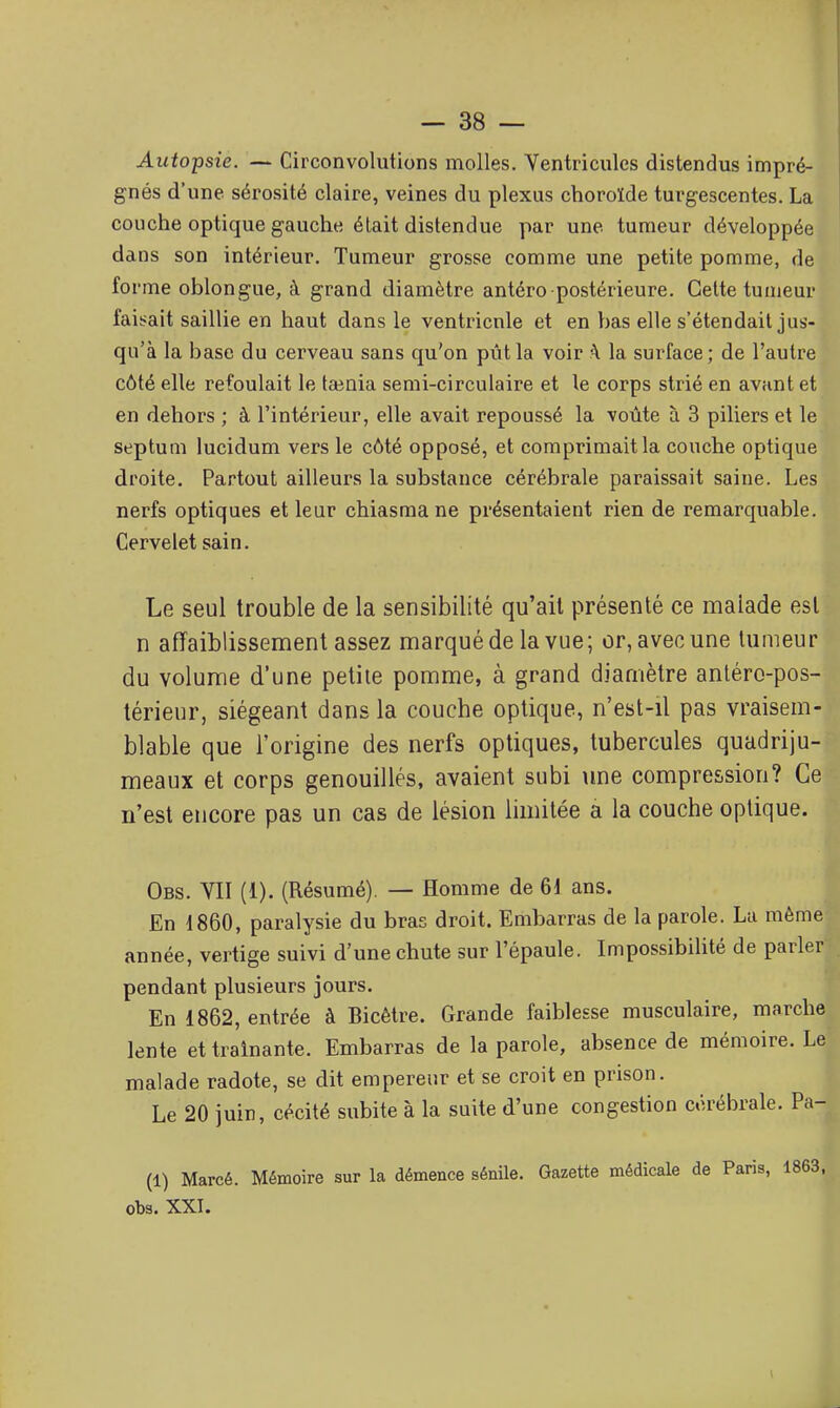 Autopsie. — Circonvolutions molles. Ventricules distendus impré- gnés d'une sérosité claire, veines du plexus choroïde turgescentes. La couche optique gauche était distendue par une tumeur développée dans son intérieur. Tumeur grosse comme une petite pomme, de for me oblongue, à grand diamètre antéro postérieure. Celte tumeur faisait saillie en haut dans le ventricnle et en bas elle s'étendait jus- qu'à la base du cerveau sans qu'on pût la voir \ la surface; de l'autre côté elle refoulait le tœnia semi-circulaire et le corps strié en avant et en dehors ; à l'intérieur, elle avait repoussé la voûte à 3 piliers et le septum lucidum vers le côté opposé, et comprimait la couche optique droite. Partout ailleurs la substance cérébrale paraissait saine. Les nerfs optiques et leur chiasmane présentaient rien de remarquable. Cervelet sain. Le seul trouble de la sensibilité qu'ail présenté ce malade est n affaiblissen:ient assez marqué de la vue; or, avec une tumeur du volume d'une petite pomme, à grand diamètre antéro-pos- térieur, siégeant dans la couche optique, n'est-il pas vraisem- blable que l'origine des nerfs optiques, tubercules quadriju- meaux et corps genouillés, avaient subi une compression? Ce n'est encore pas un cas de lésion limitée a la couche optique. Obs. YII (1). (Résumé). — Homme de 61 ans. En 1860, paralysie du bras droit. Embarras de la parole. Lu môme année, vertige suivi d'une chute sur l'épaule. ImpossibiUté de parler pendant plusieurs jours. En 1862, entrée à Bicètre. Grande faiblesse musculaire, marche lente et traînante. Embarras de la parole, absence de mémoire. Le malade radote, se dit empereur et se croit en prison. Le 20 juin, cécité subite à la suite d'une congestion cérébrale. Pa- (1) Marcé. Mémoire sur la démence sénile. Gazette médicale de Paris, 1863, obs. XXI.