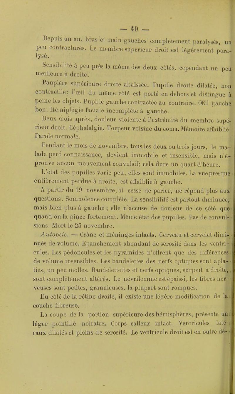 Depuis un an, bras et, main gauches complètement paralysés, un peu contractures. Le membre supérieur droit est légèrement para- lysé. ^ Sensibilité à peu près la môme des deux côtés, cependant un peiT meilleure à droite. Paupière supérieure droite abaissée. Pupille droite dilatée, non contractile ; l'œil du même côté est porté en dehors et dislingue à peine les objets. Pupille gauche contractée au contraire. QEil gauche bon. Hémiplégie faciale incomplète à gauche. Deux mois après, douleur violente à l'extrémité du membre supé- rieur droit. Céphalalgie. Torpeur voisine du coma. Mémoire afTaiblie. Parole normale. Pendant le mois de novembre, tous les deux ou trois jours, le ma- lade perd connaissance, devient immobile et insensible, mais n'é- prouve aucun mouvement convulsif; cela dure un quart d'heure. L'état des papilles varie peu, elles sont immobiles. La vue presque entièrement perdue à droite, est affaiblie à gauche. Â partir du 19 novembre, il cesse de parler, ne répond plus aux questions. Somnolence complète. La sensibilité est partout diminuée, mais bien plus à gauche ; elle n'accuse de douleur de ce côté que quand on la pince fortement. Même état des pupilles. Pas de convul sions. Mort le 25 novembre. Autopsie. — Crâne et méninges intacts. Cerveau et cervelet dimi- i nués de volume. Epanchement abondant de sérosité dans les ventri- cules. Les pédoncules et les pyramides n'offrent que des différences de volume insensibles. Les bandelettes des nerfs optiques sont apla- ties, un peu molles. Bandelettettes et nerfs optiques, surtout à droite, sont complètement altérés. Le névrilemme est épaissi, les fibres ner- veuses sont petites, granuleuses, la plupart sont rompues. Du côté de la rétine droite, il existe une légère modification de la couche fibreuse. La coupe delà portion supérieure des hémisphères, présente un; léger pointillé noirâtre. Corps calleux intact. Ventricules laté- raux dilatés et pleins de sérosité. Le ventricule droit est en outre dé-