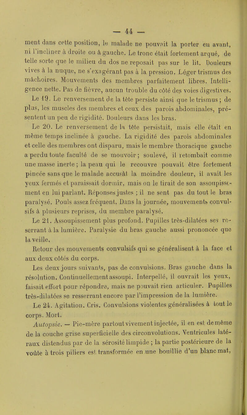 ment dans cette position, lu malade ne pouvnit la porter eu avant, ni l'incliner à droite ou k gauche. Le tronc était fortement arqué, de telle sorte que le milieu du dos ne reposait pas sur le lit. Douleurs vives à la nuque, ne s'exagérant pas à la pression. Léger trismus des mâchoires. Mouvements des membres parfaitement libres. Intelli- gence nette. Pas de fièvre, aucun trouble du côté des voies digestives. Le IQ. Le renversement de la tête persiste ainsi que le trismus ; de plus, les muscles des membres et ceux des parois abdominales, pré- sentent un peu de rigidité. Douleurs dans les bras. Le 20. Le renversement de la tête persistait, mais elle était en même temps inclinée à gauche. La rigidité des parois abdominales et celle des membres ont disparu, mais le membre thoracique gauche a perdu toute faculté de se mouvoir; soulevé, il retombait comme une masse inerte ; la peau qui le recouvre pouvait être fortement pincée sans que le malade accusât la moindre douleur, il avait les yeux fermés et paraissait dormir, mais on le tirait de son assoupisse- ment en lui parlant. Réponses justes ; il ne sent pas du tout le bras paralysé. Pouls assez fréquent. Dans la journée, mouvements convul- sifs à plusieurs reprises, du membre paralysé. Le 21. Assoupissement plus profond. Pupilles très-dilatées ses ro- serrant à la lumière. Paralysie du bras gauche aussi prononcée que la veille. Pietour des mouvements convulsifs qui se généralisent à la face et aux deux côtés du corps. Les deux jours suivants, pas de convulsions. Bras gauche dans la résolution. Continuellement assoupi. Interpellé, il ouvrait les yeux, faisait effort pour répondre, mais ne pouvait rien articuler. Pupilles très-dilatées se resserrant encore par l'impression de la lumière. Le 24. Agitation. Cris. Convulsions violentes généralisées à tout le corps. Mort. Autopsie. — Pie-mère partout vivement injectée, il en est de même de la couche grise superficielle des circonvolutions. Ventricules laté- raux distendus par de la sérosité limpide ; la partie postérieure de la voûte à trois piliers es!, transformée en une bouillie d'un blanc mat,