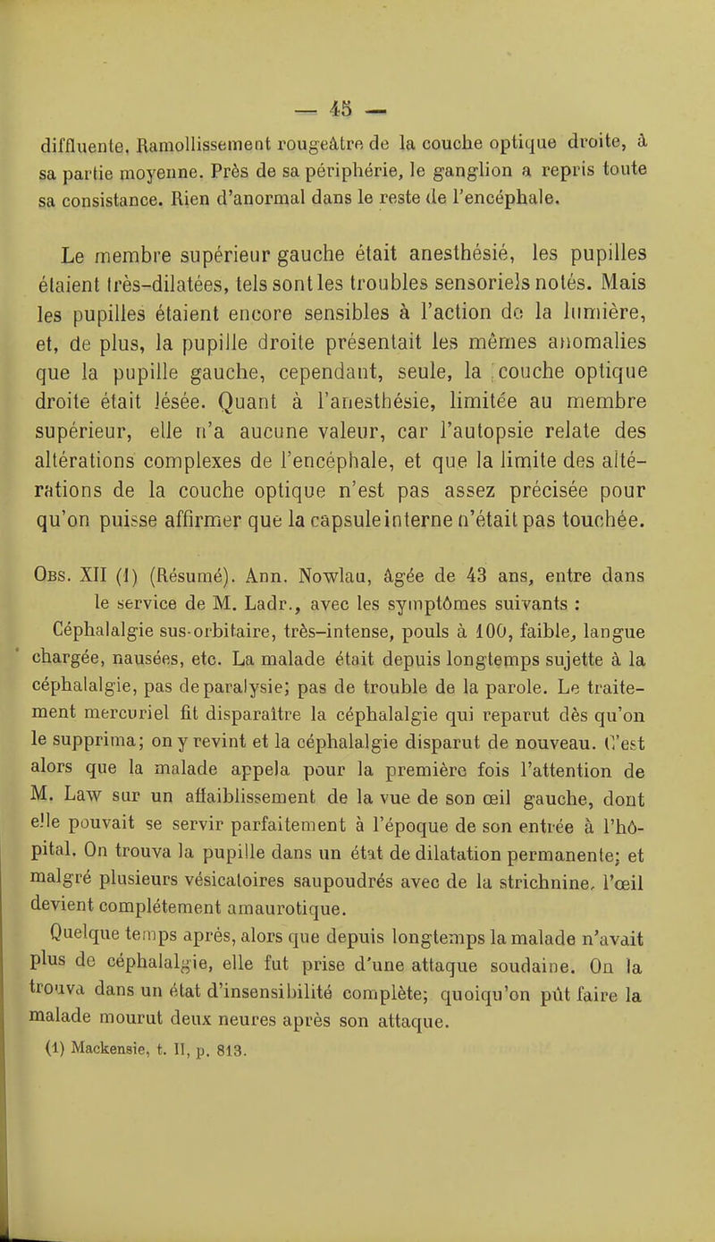 diffluente. Ramollissement rougeâtre de la couche optique droite, à sa partie moyenne. Près de sa périphérie, le ganglion a repris toute sa consistance. Rien d'anormal dans le reste de l'encéphale. Le membre supérieur gauche était anesthésié, les pupilles étaient Irès-dilatées, tels sont les troubles sensoriels notés. Mais les pupilles étaient encore sensibles à l'action do la lumière, et, de plus, la pupille droite présentait les mêmes anomalies que la pupille gauche, cependant, seule, la : couche optique droite était lésée. Quant à l'anesthésie, limitée au membre supérieur, elle n'a aucune valeur, car l'autopsie relate des altérations complexes de l'encéphale, et que la limite des alté- rations de la couche optique n'est pas assez précisée pour qu'on puisse affirmer que la capsule interne n'était pas touchée. Obs. XII (l) (Résumé). Ann. Nowlau, âgée de 43 ans, entre dans le service de M. Ladr., avec les symptômes suivants : Céphalalgie sus-orbitaire, très-intense, pouls à 100, faible^ langue chargée, nausées, etc. La malade était depuis longtemps sujette à la céphalalgie, pas de paralysie; pas de trouble de la parole. Le traite- ment mercuriel fit disparaître la céphalalgie qui reparut dès qu'on le supprima; on y revint et la céphalalgie disparut de nouveau, (l'est alors que la malade appela pour la première fois l'attention de M, Law sur un aflaiblissement de la vue de son œil gauche, dont elle pouvait se servir parfaitement à l'époque de son entrée à l'hô- pital. On trouva la pupille dans un état de dilatation permanente; et malgré plusieurs vésicaloires saupoudrés avec de la strichnine, l'œil devient complètement amaurotique. Quelque temps après, alors que depuis longtemps la malade n'avait plus de céphalalgie, elle fut prise d'une attaque soudaine. On la trouva dans un état d'insensibilité complète; quoiqu'on pût faire la malade mourut deux neures après son attaque. (1) Mackensie, t. II, p. 813.