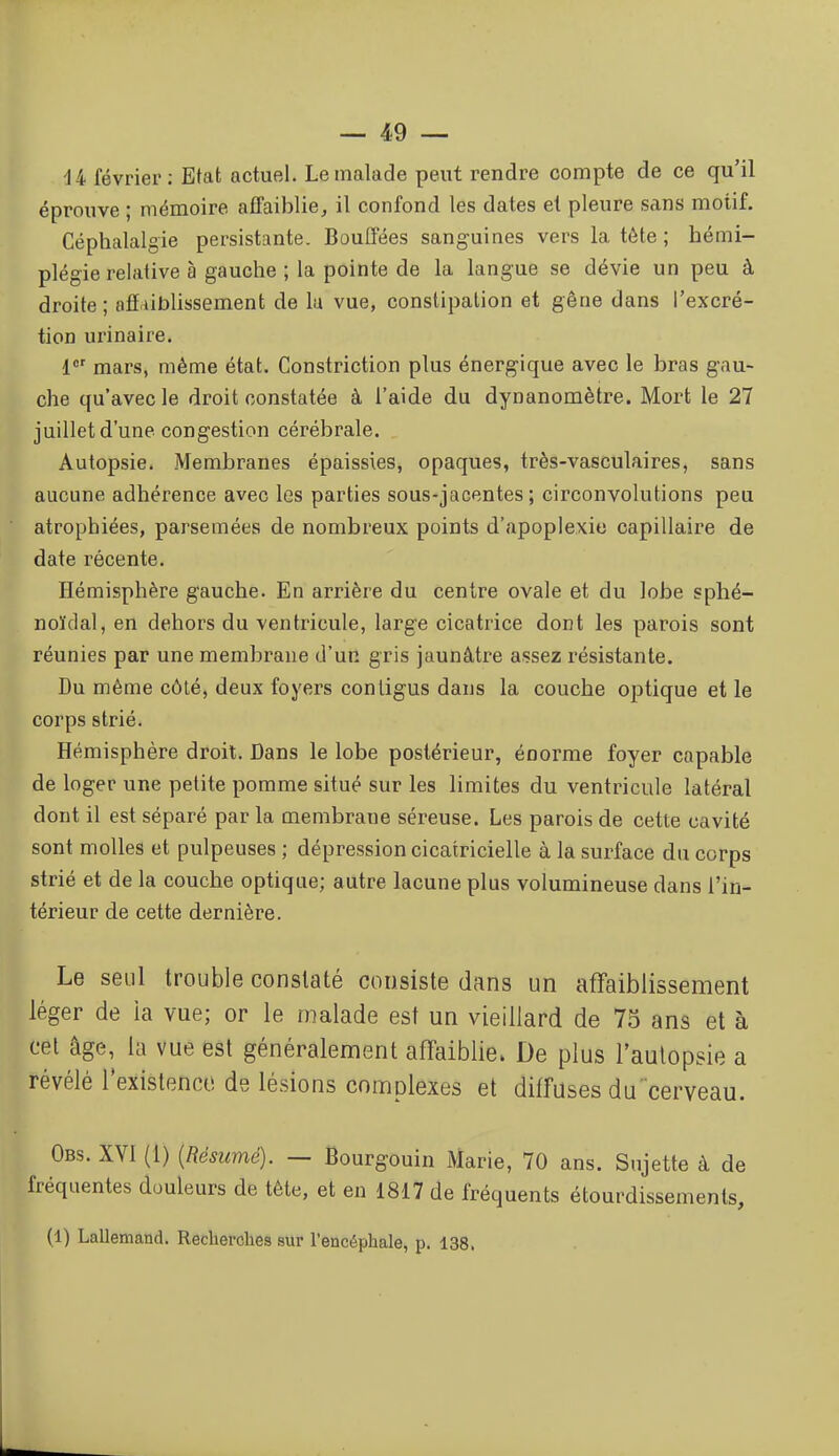 U février; Etat actuel. Le malade peut rendre compte de ce qu'il éprouve ; mémoire affaibliej il confond les dates et pleure sans motif. Céphalalgie persistante. Bouffées sanguines vers la tôte ; hémi- plégie relative à gauche ; la pointe de la langue se dévie un peu à droite ; alï ublissement de lu vue, constipation et gêne dans l'excré- tion urinaire. 1*' mars, même état. Constriction plus énergique avec le bras gau- che qu'avec le droit constatée à l'aide du dynanomètre. Mort le 27 juillet d'une congestion cérébrale. Autopsie. .Membranes épaissies, opaques, très-vasculaires, sans aucune adhérence avec les parties sous-jacentes ; circonvolutions peu atrophiées, parsemées de nombreux points d'apoplexie capillaire de date récente. Hémisphère gauche. En arrière du centre ovale et du lobe sphé- noïdal, en dehors du ventricule, large cicatrice dont les parois sont réunies par une membrane d'un gris jaunâtre assez résistante. Du même côté, deux foyers conligus dans la couche optique et le corps strié. Hémisphère droit. Dans le lobe postérieur, énorme foyer capable de loger une petite pomme situé sur les limites du ventricule latéral dont il est séparé par la membrane séreuse. Les parois de cette cavité sont molles et pulpeuses ; dépression cicatricielle à la surface du corps strié et de la couche optique; autre lacune plus volumineuse dans l'in- térieur de cette dernière. Le seul trouble constaté consiste dans un affaiblissement léger de ia vue; or le malade est un vieillard de 73 ans et à cet âge, la vue est généralement affaiblie. De plus l'aulopsie a révélé Texistencc de lésions complexes et diffuses ducerveau. Obs. XVI (1) {Résumé). — Bourgouin Marie, 70 ans. Sujette à de fréquentes douleurs de tête, et en 1817 de fréquents étourdissements, (1) Lallemand. Recherches sur l'encéphale, p. 138.