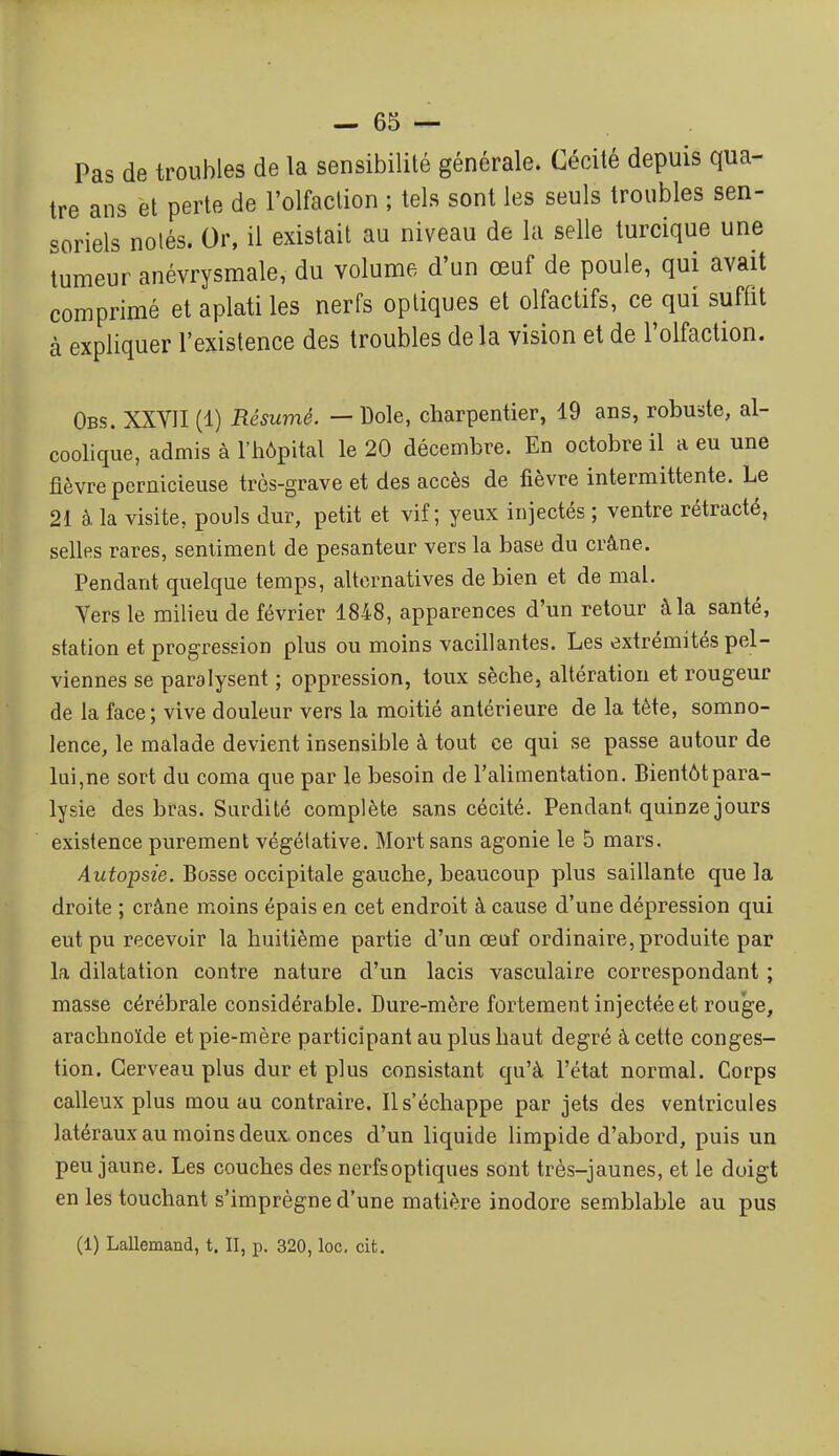 Pas de troubles de la sensibilité générale. Cécité depuis qua- tre ans et perte de l'olfaction ; tels sont les seuls troubles sen- soriels notés. Or, il existait au niveau de la selle turcique une tumeur anévrysmale, du volume d'un œuf de poule, qui avait comprimé et aplati les nerfs optiques et olfactifs, ce qui suffit à expliquer l'existence des troubles de la vision et de l'olfaction. Obs. XXVII (1) Résumé. — Dole, charpentier, 19 ans, robuste, al- coolique, admis à l'hôpital le 20 décembre. En octobre il a eu une fièvre pernicieuse très-grave et des accès de fièvre intermittente. Le 21 à la visite, pouls dur, petit et vif; yeux injectés ; ventre rétracté, selles rares, sentiment de pesanteur vers la base du crâne. Pendant quelque temps, alternatives de bien et de mal. Vers le milieu de février 1848, apparences d'un retour à la santé, station et progression plus ou moins vacillantes. Les extrémités pel- viennes se paralysent ; oppression, toux sèche, altération et rougeur de la face ; vive douleur vers la moitié antérieure de la tète, somno- lence, le malade devient insensible à tout ce qui se passe autour de lui,ne sort du coma que par le besoin de l'alimentation. Bientôtpara- lysie des bras. Surdité complète sans cécité. Pendant quinze jours existence purement végétative. Mort sans agonie le 5 mars. Autopsie. Bosse occipitale gauche, beaucoup plus saillante que la droite ; crâne moins épais en cet endroit à cause d'une dépression qui eut pu recevoir la huitième partie d'un œuf ordinaire, produite par la dilatation contre nature d'un lacis vasculaire correspondant ; masse cérébrale considérable. Dure-mère fortement injectée et rouge, arachnoïde et pie-mère participant au plus haut degré à cette conges- tion. Cerveau plus dur et plus consistant qu'à l'état normal. Corps calleux plus mou au contraire. Il s'échappe par jets des ventricules latéraux au moins deux onces d'un liquide limpide d'abord, puis un peu jaune. Les couches des nerfsoptiques sont très-jaunes, et le doigt en les touchant s'imprègne d'une matière inodore semblable au pus (1) Lallemand, t. II, p. 320, loc, cit.