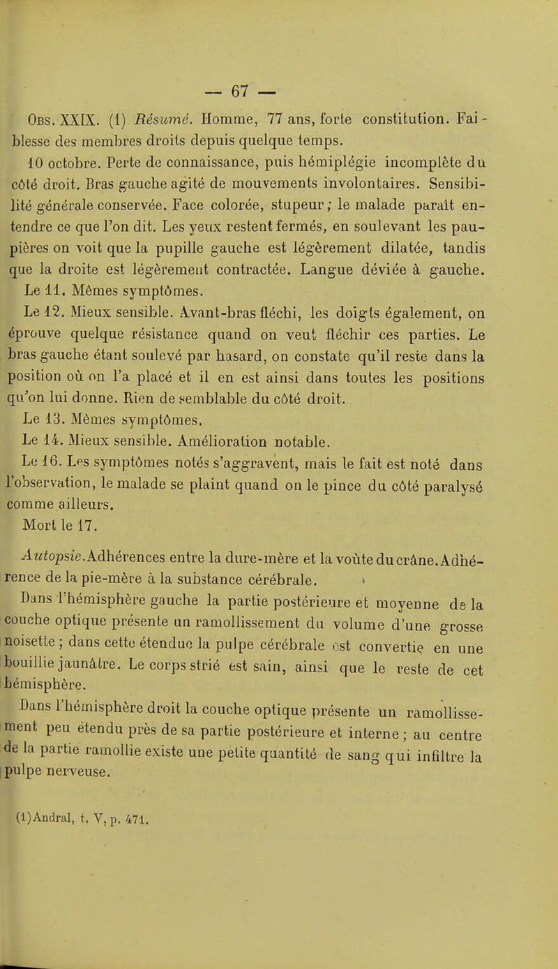 Obs. XXIX. (1) Résumé. Homme, 77 ans, forte constitution. Fai- blesse des membres droits depuis quelque temps. 10 octobre. Perte de connaissance, puis hémiplégie incomplète du côté droit. Bras gauche agité de mouvements involontaires. Sensibi- lité générale conservée. Face colorée, stupeur; le malade parait en- tendre ce que l'on dit. Les yeux restent fermés, en soulevant les pau- pières on voit que la pupille gauche est légèrement dilatée, tandis que la droite est légèrement contractée. Langue déviée à gauche. Le 11. Mêmes symptômes. Le 12. Mieux sensible. A.vant-bras fléchi, les doigts également, on éprouve quelque résistance quand on veut fléchir ces parties. Le bras gauche étant soulevé par hasard, on constate qu'il reste dans la position où on l'a placé et il en est ainsi dans toutes les positions qu'on lui donne. Rien de semblable du côté droit. Le 13. Mêmes symptômes. Le 14. Mieux sensible. Amélioration notable. Le 16. Lps symptômes notés s'aggravent, mais le fait est noté dans l'observation, le malade se plaint quand on le pince du côté paralysé comme ailleurs. Mort le 17. ^z^fopsie. Adhérences entre la dure-mère et la voûte du crâne. Adhé- rence de la pie-mère à la substance cérébrale. • Dans l'hémisphère gauche la partie postérieure et moyenne de la couche optique présente un ramollissement du volume d'une grosse noisette; dans cette étendue la pulpe cérébrale est convertie en une bouillie jaunâtre. Le corps strié est sain, ainsi que le reste de cet hémisphère. Dans l'hémisphère droit la couche optique présente un ramollisse- ment peu étendu près de sa partie postérieure et interne ; au centre de la partie ramollie existe une petite quantité de sang qui infiltre la pulpe nerveuse. (l)Andral, t, V,p, 471,