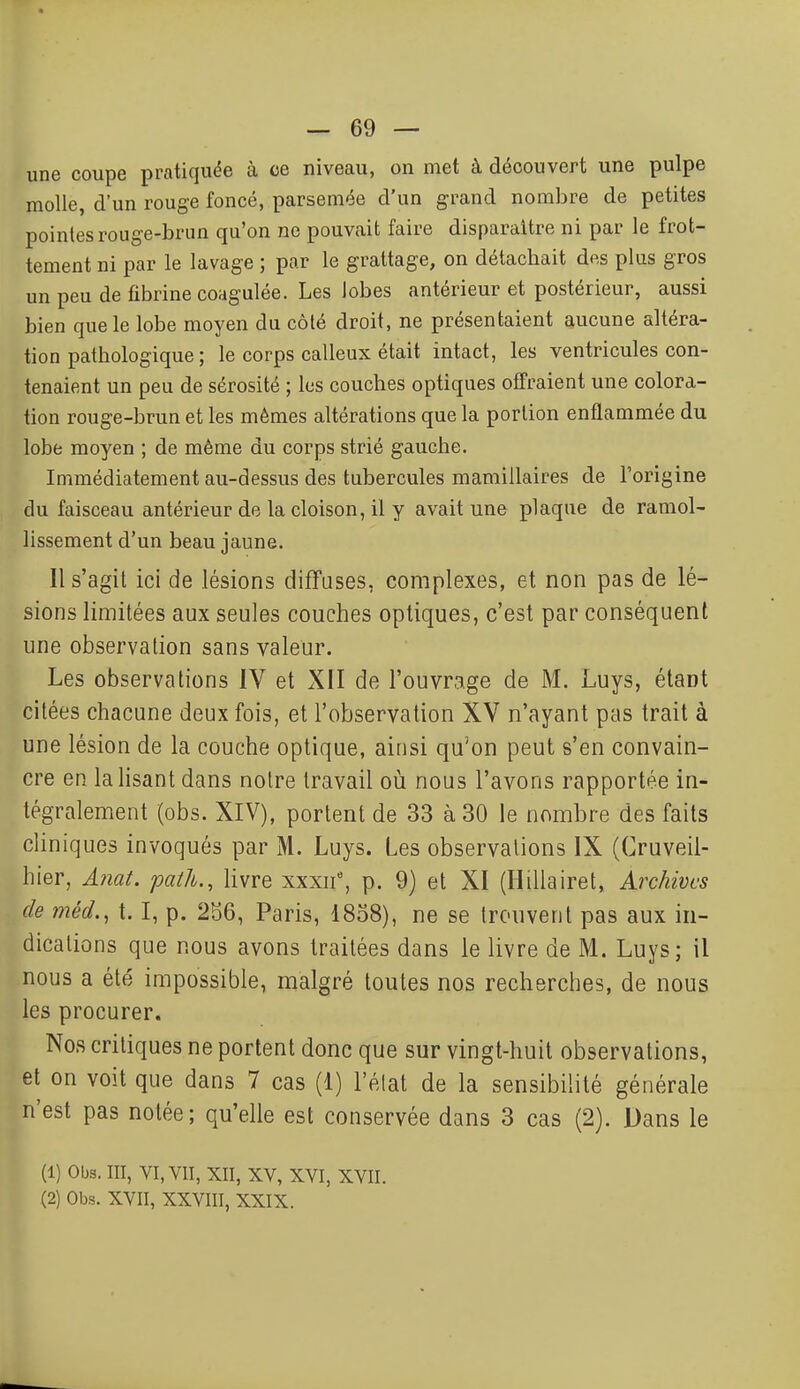 une coupe pratiquée à ce niveau, on met à découvert une pulpe molle, d'un rouge foncé, parsemée d'un grand nombre de petites pointes rouge-brun qu'on ne pouvait faire disparaître ni par le frot- tement ni par le lavage ; par le grattage, on détachait des plus gros un peu de fibrine coagulée. Les lobes antérieur et postérieur, aussi bien que le lobe moyen du côté droit, ne présentaient aucune altéra- tion pathologique ; le corps calleux était intact, les ventricules con- tenaient un peu de sérosité ; les couches optiques offraient une colora- tion rouge-brun et les mêmes altérations que la portion enflammée du lobe moyen ; de même du corps strié gauche. Immédiatement au-dessus des tubercules mamillaires de l'origine du faisceau antérieur de la cloison, il y avait une plaque de ramol- lissement d'un beau jaune. Il s'agit ici de lésions difTases, complexes, et non pas de lé- sions limitées aux seules couches optiques, c'est par conséquent une observation sans valeur. Les observations IV et XII de l'ouvrage de M. Luys, étant citées chacune deux fois, et l'observation XV n'ayant pas trait à une lésion de la couche optique, ainsi qu'on peut s'en convain- cre en la lisant dans notre travail où nous l'avons rapportée in- tégralement (obs. XIV), portent de 33 à 30 le nombre des faits cliniques invoqués par M. Luys. Les observations IX (Cruveil- hier, Anat. path., livre xxxn, p. 9) et XI (Hillairet, Archives de méd., 1.1, p. 2S6, Paris, 1858), ne se trouvent pas aux in- dications que nous avons traitées dans le livre de M. Luys; il nous a été impossible, malgré toutes nos recherches, de nous les procurer. Nos critiques ne portent donc que sur vingt-huit observations, et on voit que dans 7 cas (1) l'état de la sensibilité générale n'est pas notée; qu'elle est conservée dans 3 cas (2). Dans le (1) Obs. III, VI, VII, XII, XV, XVI, XVII. (2) Obs. XVII, XXVIII, XXIX.