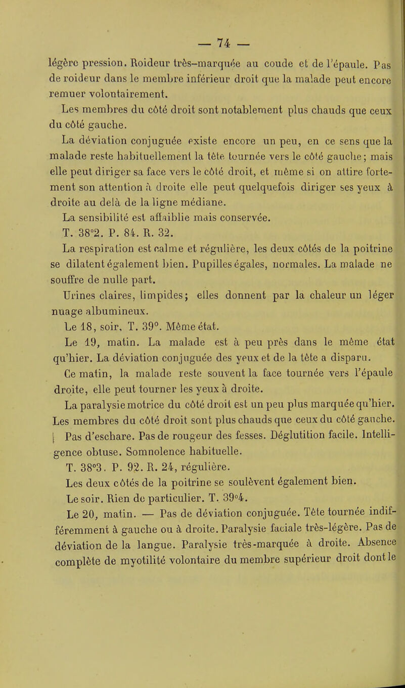 légère pression. Roideur Irès-marquée au coude et de l'épaule. Pas de roideur dans le memljre inférieur droit que la malade peut encore remuer volontairement. Les membres du côté droit sont notablement plus chauds que ceux du côté gauche. La déviation conjuguée existe encore un peu, en ce sens que la malade reste habituellement la tète tournée vers le côté gauclie; mais elle peut diriger sa face vers le côté droit, et même si on attire forte- ment son attention à droite elle peut quelquefois diriger ses yeux à droite au delà de la ligne médiane. La sensibilité est affaiblie mais conservée. T. 38<'2. P. 84. R. 32. La respiration est calme et régulière, les deux côtés de la poitrine se dilatent également bien. Pupilles égales, normales. La malade ne souffre de nulle part. Urines claires, limpides; elles donnent par la chaleur un léger nuage albumineux. Le 18, soir, T. 39°. Même état. Le 19, matin. La malade est à peu près dans le même état qu'hier. La déviation conjuguée des yeux et de la tète a disparu. Ce matin, la malade reste souvent la face tournée vers l'épaule droite, elle peut tourner les yeux à droite. La paralysie motrice du côté droit est un peu plus marquée qu'hier. Les membres du côté droit sont plus chauds que ceux du côté gauche. [ Pas d'eschare. Pas de rougeur des fesses. Déglutition facile. Intelli-j gence obluse. Somnolence habituelle. 1 T. 38°3. P. 92. R. 24, régulière. 1 Les deux côtés de la poitrine se soulèvent également bien. 1 Le soir. Rien de particulier. T. 39°4. Le 20, matin. — Pas de déviation conjuguée. Tête tournée indif- féremment à gauche ou à droite. Paralysie faciale très-légère. Pas de déviation de la langue. Paralysie très-marquée à droite. Absence complète de myotilité volontaire du membre supérieur droit dont le