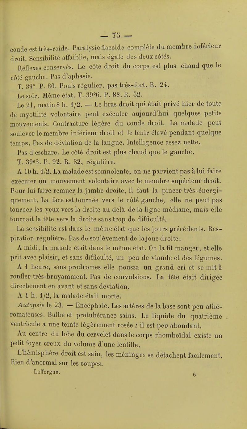 coude est très-roide. Paralysie flaccida complète du membre inférieur droit. Sensibilité affaiblie, mais égale des deux côtés. Réflexes conservés. Le côté droit du corps est plus cbaud que le côté gauche. Pas d'aphasie. T. 39°. P- 80. Pouls régulier, pas très-fort. R. 24. Le soir. Même état. T. S^Q. P. 88. R. 32. Le 21, matin 8 h. 1/2. — Le bras droit qui était privé hier de toute de myotilité volontaire peut exécuter aujourd'hui quelques petit? mouvements. Contracture légère du coude droit. La malade peut soulever le membre inférieur droit et le tenir élevé pendant quelque temps. Pas de déviation de la langue. Intelligence assez nette. Pas d'eschare. Le côté droit est plus chaud que le gauche. T. 3903. P. 92. R. 32, régulière. A 10 h. 1/2. La malade est somnolente, on ne parvient pas à lui faire exécuter un mouvement volontaire avec le membre supérieur droit. Pour lui faire remuer la jambe droite, il faut la pincer très-énergi- quement. La face est tournée vers le côté gauche, elle ne peut pas tourner les yeux vers la droite au delà de la ligne médiane, mais elle tournait la tête vers la droite sans trop de difflculté. La sensibilité est dans le même état que les jours précédents. Res- piration régulière. Pas de soulèvement de lajoue droite. A midi, la malade était dans le même état. On la fit manger, et elle prit avec plaisir, et sans difficulté, un peu de viande et des légumes. A 1 heure, sans prodromes elle poussa un grand cri et se mit à ronfler très-bruyamment. Pas de convulsions. La tête était dirigée directement en avant et sans déviation. A 1 h. 4/2, la malade était morte. Autopsie le 23. — Encéphale. Les artères de la base sont peu athé- romateuses. Bulbe et protubérance sains. Le liquide du quatrième ventricule a une teinte légèrement rosée ; il est peu abondant. Au centre du lobe du cervelet dans le corps rhomboïdal existe uû petit foyer creux du volume d'une lentille. L'hémisphère droit est sain, les méninges se détachent facilement. Rien d'anormal sur les coupes. Lafforgue. ^
