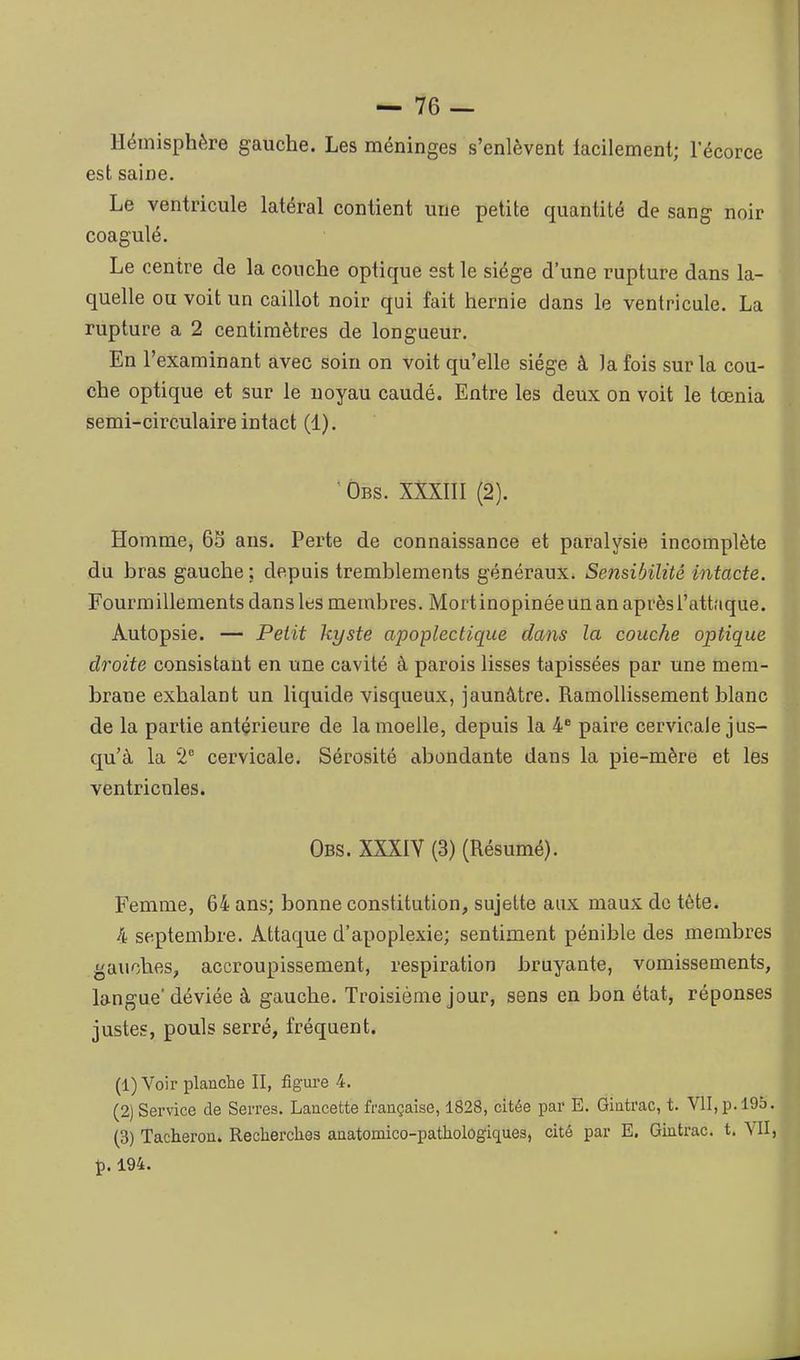 Hémisphère gauche. Les méninges s'enlèvent facilement; l'écorce est saine. Le ventricule latéral contient une petite quantité de sang noir coagulé. Le centre de la couche optique est le siège d'une rupture dans la- quelle ou voit un caillot noir qui fait hernie dans le ventricule. La rupture a 2 centimètres de longueur. En l'examinant avec soin on voit qu'elle siège à la fois sur la cou- che optique et sur le noyau caudé. Entre les deux on voit le tœnia semi-circulaire intact (1). ■ Obs. XXXIII (2). Homme, 65 ans. Perte de connaissance et paralysie incomplète du bras gauche ; depuis tremblements généraux. Sensibilité intacte. Fourmillements dans les membres. Mort inopinée un an après l'attaque. Autopsie. — Petit kyste apoplectique dans la couche optique droite consistant en une cavité à parois lisses tapissées par une mem- brane exhalant un liquide visqueux, jaunâtre. Ramollissement blanc de la partie antérieure de la moelle, depuis la 4* paire cervicale jus- qu'à la 2 cervicale. Sérosité abondante dans la pie-mère et les ventricules. Obs. XXXIV (3) (Résumé). Femme, 64 ans; bonne constitution, sujette aux maux de tète. 4 septembre. Attaque d'apoplexie; sentiment pénible des membres gauches, accroupissement, respiration bruyante, vomissements, langue' déviée à gauche. Troisième jour, sens en bon état, réponses justes, pouls serré, fréquent. (1) Voir planche II, figure 4. (2) Service de Serres. Lancette française, 1828, citée par E. Gintrac, t. VII, p. 19S (3) Tâcheron. Recherches anatomico-pathologiques, cité par E. Gintrac. t. V p.194.