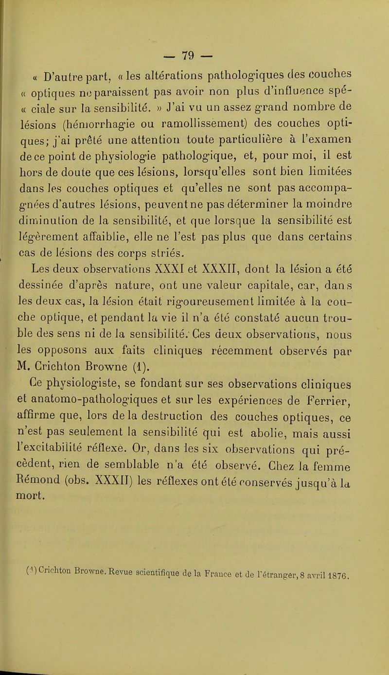 « D'autre part, « les altérations patholog-iques des couches « optiques no paraissent pas avoir non plus d'influence spé- « ciale sur la sensibilité. » J'ai vu un assez g-rand nombre de lésions (hémorrhag-ie ou ramollissement) des couches opti- ques; j'ai prêté une attention toute particulière à l'examen de ce point de physiologie patholog-ique, et, pour moi, il est hors de doute que ces lésions, lorsqu'elles sont bien limitées dans les couches optiques et qu'elles ne sont pas accompa- g'nées d'autres lésions, peuvent ne pas déterminer la moindre diminution de la sensibilité, et que lorsque la sensibilité est lég-èrement affaiblie, elle ne l'est pas plus que dans certains cas de lésions des corps striés. Les deux observations XXXI et XXXII, dont la lésion a été dessinée d'après nature, ont une valeur capitale, car, dans les deux cas, la lésion était rig-oureusement limitée à la cou- che optique, et pendant la vie il n'a été constaté aucun trou- ble des sens ni de la sensibilité. Ces deux observations, nous les opposons aux faits cliniques récemment observés par M. Grichlon Browne (1). Ce physiologiste, se fondant sur ses observations cliniques et anatomo-palhologiques et sur les expériences de Ferrier, affirme que, lors delà destruction des couches optiques, ce n'est pas seulement la sensibilité qui est abolie, mais aussi l'excitabilité réflexe. Or, dans les six observations qui pré- cèdent, rien de semblable n'a été observé. Chez la femme Rémond (obs. XXXII) les réflexes ont été conservés jusqu'à k mort. ( MCrichton Browne. Revue scientifique de la France et de l'étranger,8 avril 1876.