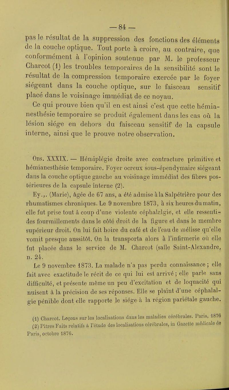 pas le résultat de la suppression des fonctions des éléments de la couche optique. Tout porte à croire, au contraire, que conformément à l'opinion soutenue par M. le professeur Gharcot (1} les troubles temporaires de la sensibilité sont le résultat de la compression temporaire exercée par le foyer siég-eant dans la couche optique, sur le faisceau sensilif placé dans le voisinag-e immédiat de ce noyau. Ce qui prouve bien qu'il en est ainsi c'est que cette hémia- nesthésie temporaire se produit ég-alement dans les cas on la lésion siég-e en dehors du faisceau sensitif de la capsule interne, ainsi que le prouve notre observation. Obs. XXXIX. — Hémiplégie droite avec contracture primitive et hémianesthésie temporaire. Foyer ocreux sous-épendymaire siégeant dans la couche optique gauche au voisinage immédiat des fibres pos- térieures de la capsule interne (2). Ey,,. (Marie), âgée de G7 ans, a été admise à la Salpétrière pour des rhumatismes chroniques. Le 9 novembre 1873, à six heures du matin, elle fut prise tout à coup d'une violente céphalalgie, et elle ressenti- ^les fourmillements dans le côté droit de la figure et dans le membre supérieur droit. On lui fait boire du café et de l'eau de mélisse qu'elle vomit presque aussitôt. On la transporta alors à l'infirmerie où elle fut placée dans le service de M. Gharcot (salle Saint-Alexandre, n. 24. Le 9 novembre 1873. La malade n'a pas perdu connaissance ; elle fait avec exactitude le récit de ce qui lui est arrivé ; elle parle sans difficulté, et présente même un peu d'excitation et de loquacité qui nuisent à la précision de ses réponses. Elle se plaint d'une céphalal- gie pénible dont elle rapporte le siège à la région pariétale gauche. (1) Charcot. Leçons sur les localisations dans les maladies cérébrales. Paris, 1876 (2) Pitres Faits relatifs à l'étude des localisations cérébrales, in Gazette médicale de Paris, octobre 1876.